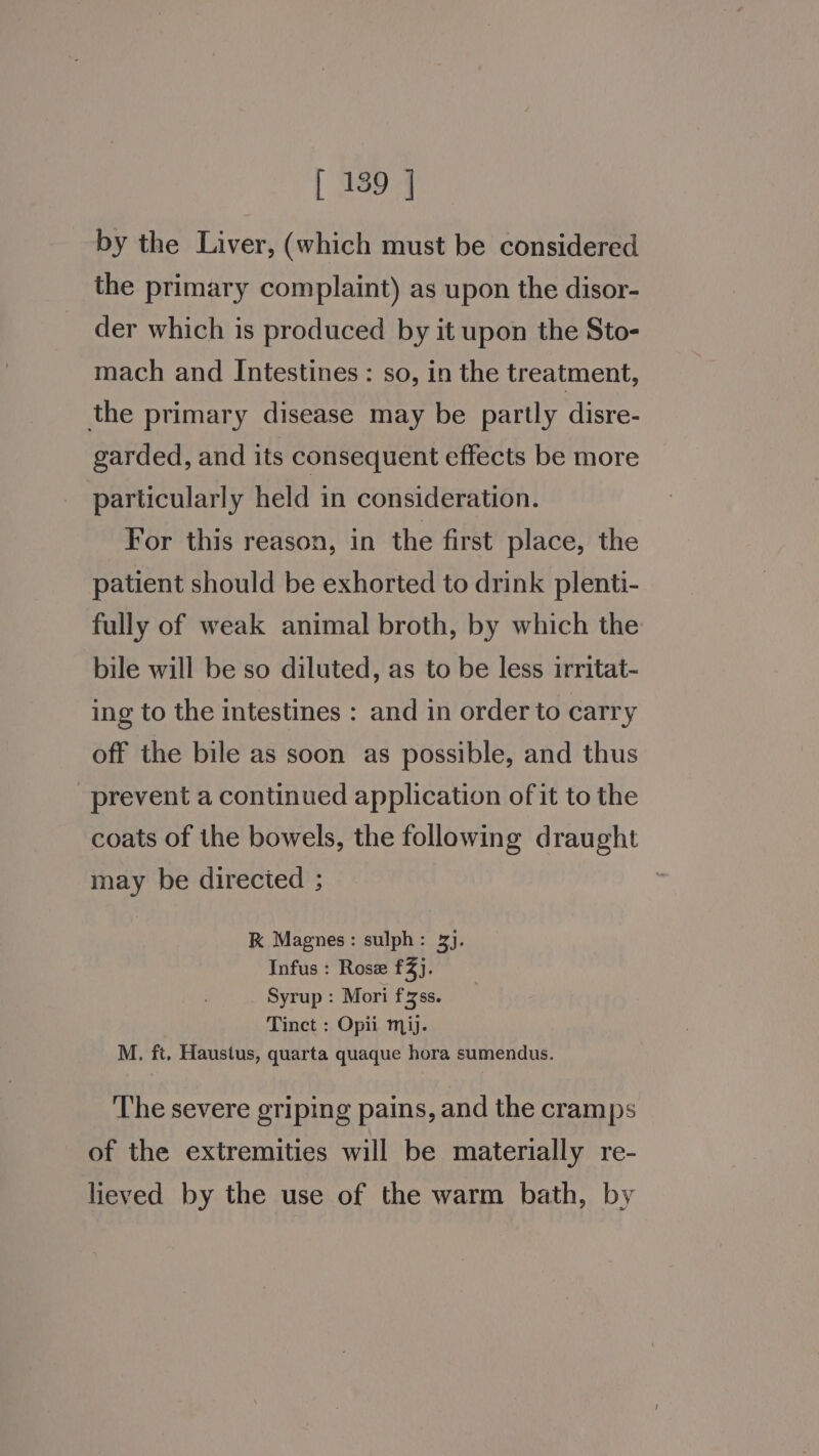 by the Liver, (which must be considered the primary complaint) as upon the disor- der which is produced by it upon the Sto- mach and Intestines: so, in the treatment, the primary disease may be partly disre- garded, and its consequent effects be more particularly held in consideration. For this reason, in the first place, the patient should be exhorted to drink plenti- fully of weak animal broth, by which the bile will be so diluted, as to be less irritat- ing to the intestines : and in order to carry off the bile as soon as possible, and thus prevent a continued application of it to the coats of the bowels, the following draught may be directed ; K Magnes: sulph: 3). Infus : Rose ray; Syrup : Mori f¥ss. Tinct : Opii mij. M. ft, Haustus, quarta quaque hora sumendus. ‘The severe griping pains, and the cramps of the extremities will be materially re- lieved by the use of the warm bath, by