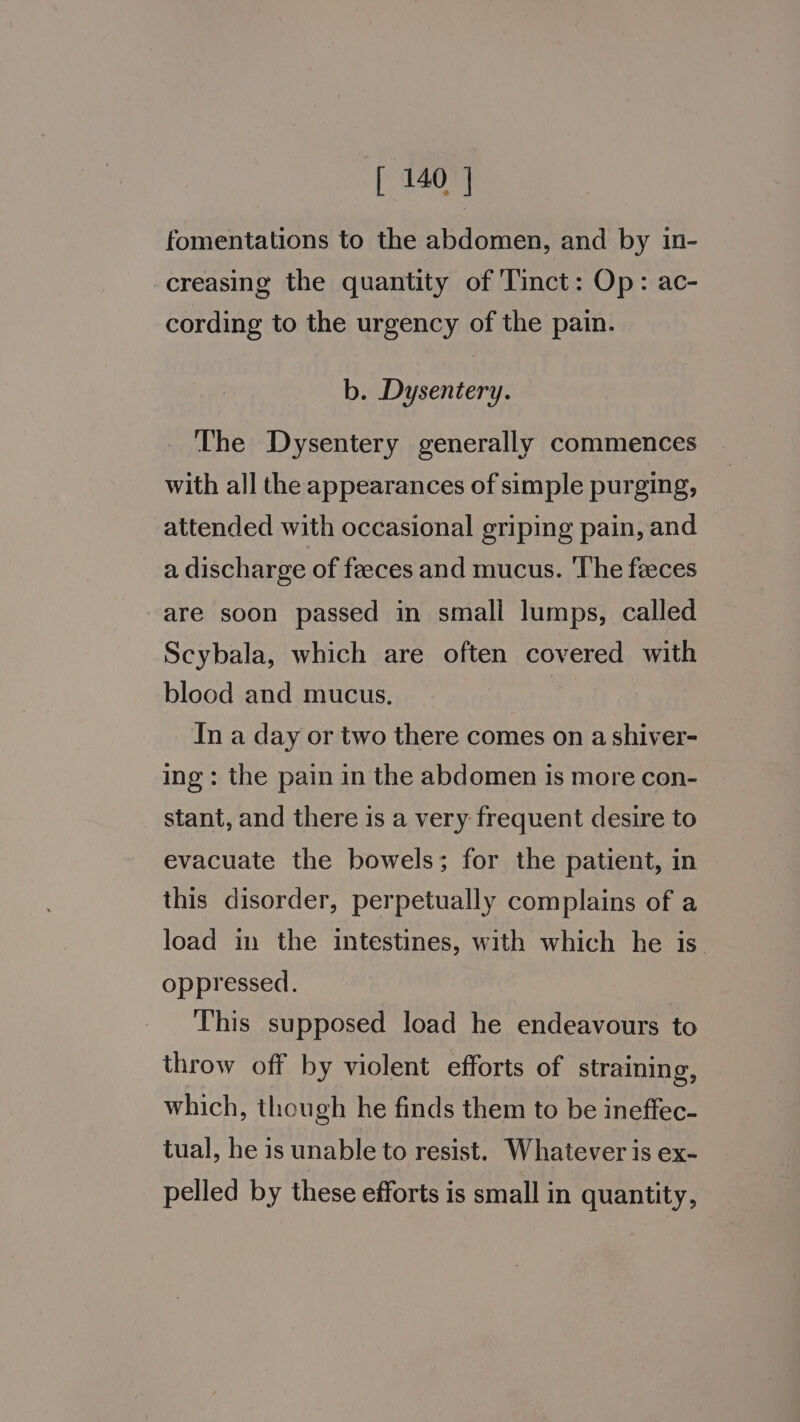 fomentations to the abdomen, and by in- creasing the quantity of 'Tinct: Op: ac- cording to the urgency of the pain. b. Dysentery. The Dysentery generally commences with all the appearances of simple purging, attended with occasional griping pain, and a discharge of feeces and mucus. ‘The feeces are soon passed in small lumps, called Scybala, which are often covered with blood and mucus. : In a day or two there comes on a shiver- ing: the pain in the abdomen is more con- stant, and there is a very frequent desire to evacuate the bowels; for the patient, in this disorder, perpetually complains of a load in the intestines, with which he is. oppressed. This supposed load he endeavours to throw off by violent efforts of straining, which, though he finds them to be ineffec- tual, he is unable to resist. Whatever is ex- pelled by these efforts is small in quantity,