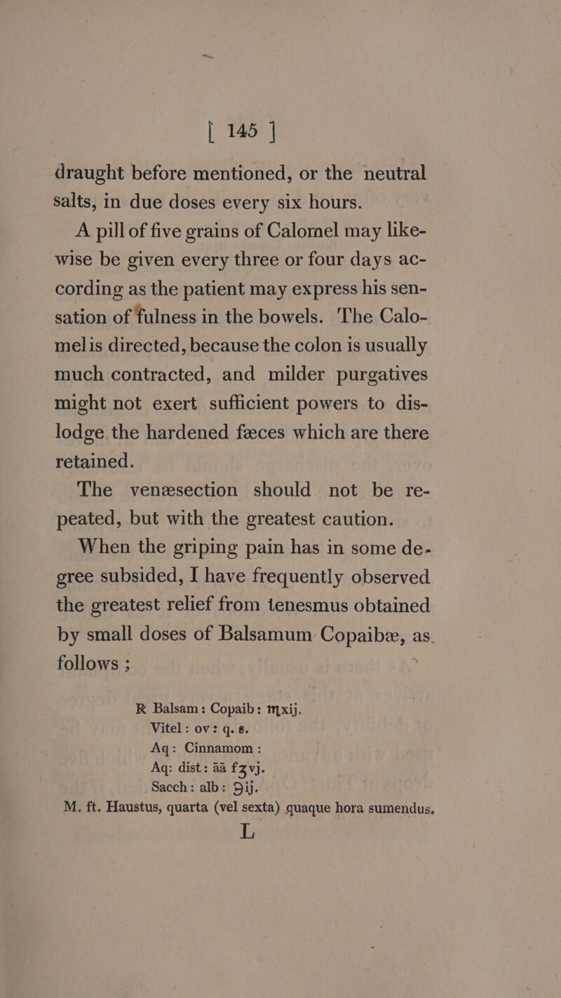 draught before mentioned, or the neutral salts, in due doses every six hours. A pill of five grains of Calomel may like- wise be given every three or four days ac- cording as the patient may express his sen- sation of fulness in the bowels. The Calo- melis directed, because the colon is usually much contracted, and milder purgatives might not exert sufficient powers to dis- lodge the hardened feeces which are there retained. The venzsection should not be re- peated, but with the greatest caution. When the griping pain has in some de- gree subsided, I have frequently observed the greatest relief from tenesmus obtained by small doses of Balsamum Copaibe, as. follows ; RK Balsam: Copaib: mxij. Vitel : ov: q. 8. Aq: Cinnamom : Aq: dist: aa £3 vj. Sacch: alb: 5ij. M. ft. Haustus, quarta (vel sexta) quaque hora sumendus. L