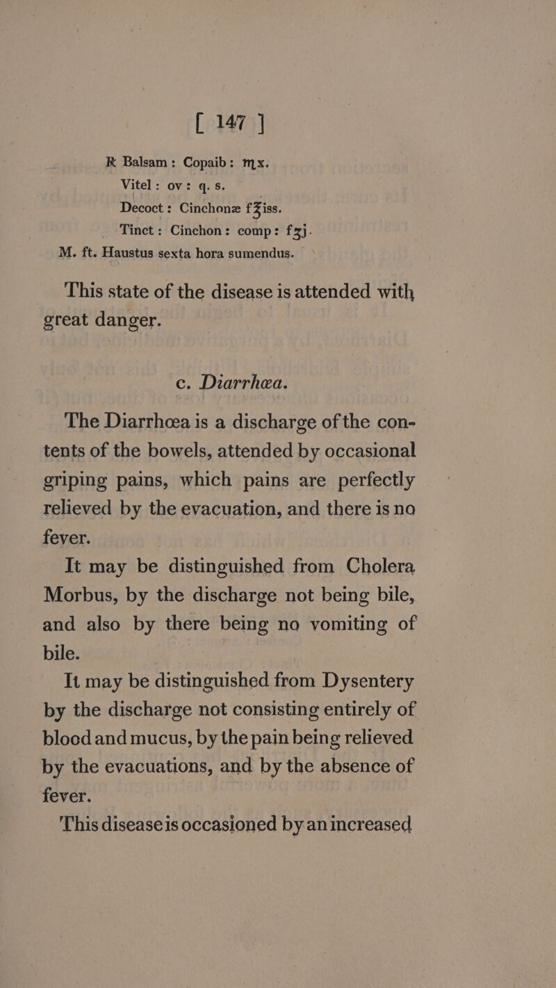 RK Balsam: Copaib: mx. Vitel: ov: q.s. Decoct : Cinchonz fZiss. Tinet : Cinchon: comp: fx). M. ft. Haustus sexta hora sumendus. ‘This state of the disease is attended with great danger. c. Diarrhea. The Diarrhcea is a discharge of the con- tents of the bowels, attended by occasional griping pains, which pains are perfectly relieved by the evacuation, and there is no fever. It may be distinguished from Cholera Morbus, by the discharge not being bile, and also by there being no vomiting of bile. It may be distinguished from Dysentery by the discharge not consisting entirely of blood and mucus, by the pain being relieved by the evacuations, and by the absence of fever. This disease is occasioned by an increased