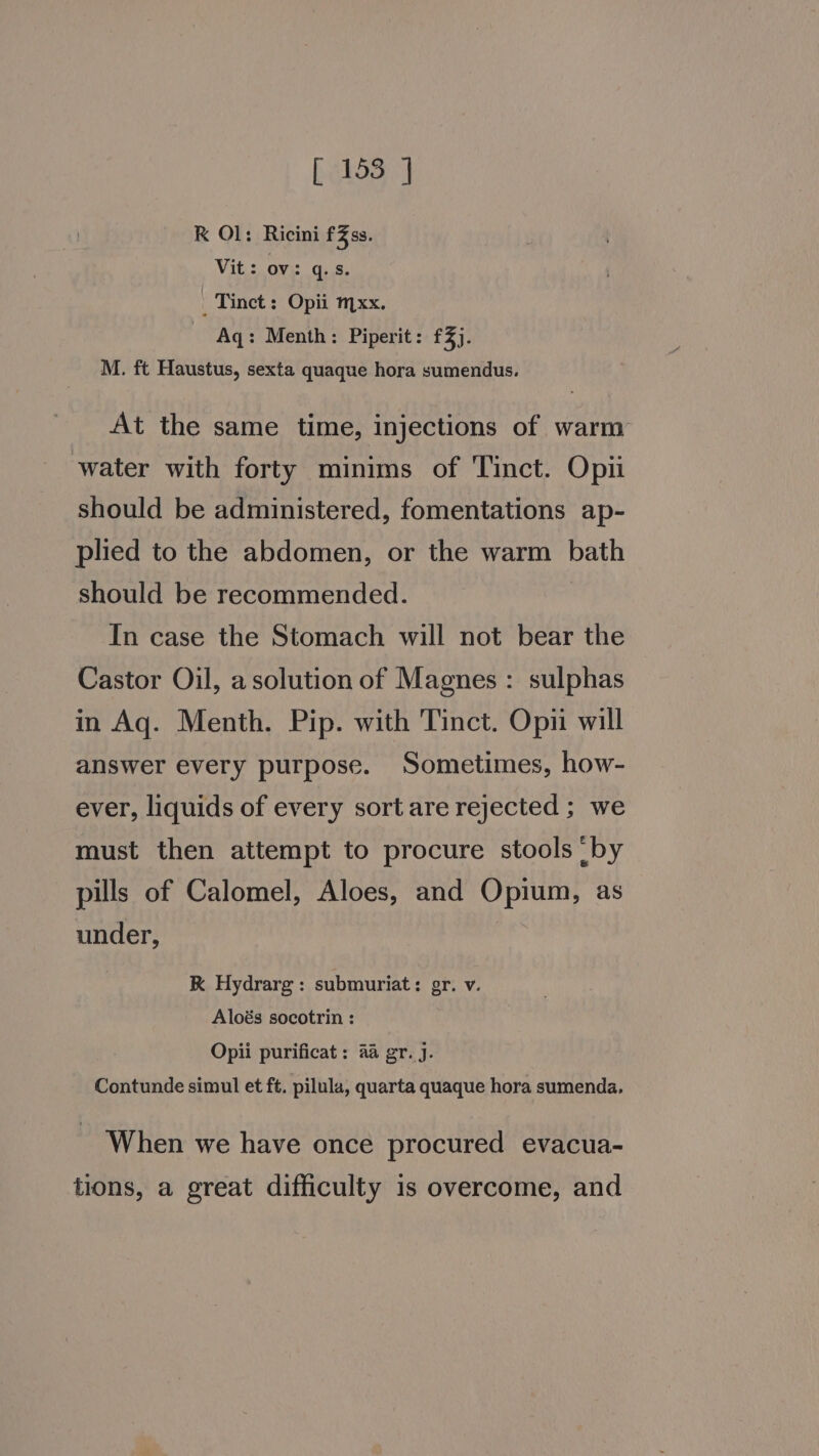 RK Ol: Ricini fZss. Vit: ov): q..8. _ Tinct : Opii mxx. Aq: Menth: Piperit: £3). M. ft Haustus, sexta quaque hora sumendus. At the same time, injections of warm water with forty minims of Tinct. Opi should be administered, fomentations ap- plied to the abdomen, or the warm bath should be recommended. In case the Stomach will not bear the Castor Oil, asolution of Magnes : sulphas in Aq. Menth. Pip. with Tinct. Opii will answer every purpose. Sometimes, how- ever, liquids of every sort are rejected ; we must then attempt to procure stools by pills of Calomel, Aloes, and Opium, as under, K Hydrarg: submuriat: gr. v. Aloés socotrin : Opii purificat: aa gr. j. Contunde simul et ft. pilula, quarta quaque hora sumenda. When we have once procured evacua- tions, a great difficulty 1s overcome, and