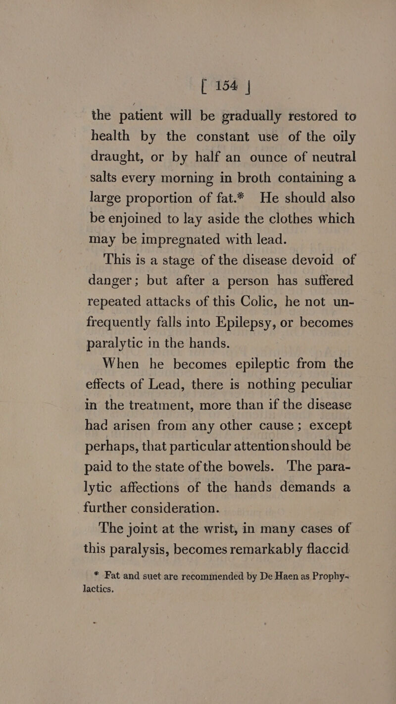 the patient will be gradually restored to health by the constant use of the oily draught, or by half an ounce of neutral salts every morning in broth containing a large proportion of fat.* He should also be enjoined to lay aside the clothes which may be impregnated with lead. This is a stage of the disease devoid of danger; but after a person has suffered repeated attacks of this Colic, he not un- frequently falls into Epilepsy, or becomes paralytic in the hands. When he becomes epileptic from the effects of Lead, there is nothing peculiar in the treatment, more than if the disease had arisen from any other cause ; except perhaps, that particular attentionshould be paid to the state of the bowels. The para- lytic affections of the hands demands a further consideration. The joint at the wrist, in many cases of this paralysis, becomes remarkably flaccid * Fat and suet are recommended by De Haen as Prophy- lactics.