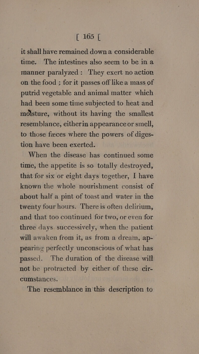 it shall have remained down a considerable time. ‘The intestines also seem to be in a manner paralyzed: They exert no action on the food ; for it passes off like a mass of putrid vegetable and animal matter which had been some time subjected to heat and moisture, without its having the smallest resemblance, eitherin appearance or smell, to those feeces where the powers of diges- tion have been exerted. When the disease has continued some time, the appetite is so totally destroyed, that for six or eight days tegether, I have known the whole nourishment consist of about half a pint of toast and water in the twenty four hours. There is often delirium, and that too continued for two, or even for three clays. successively, when the patient will awaken from it, as from a dream, ap- pearing perfectly unconscious of what has passed. ‘Fhe duration of the disease will not be protracted by either of these cir- cumstances. The resemblance in this description to