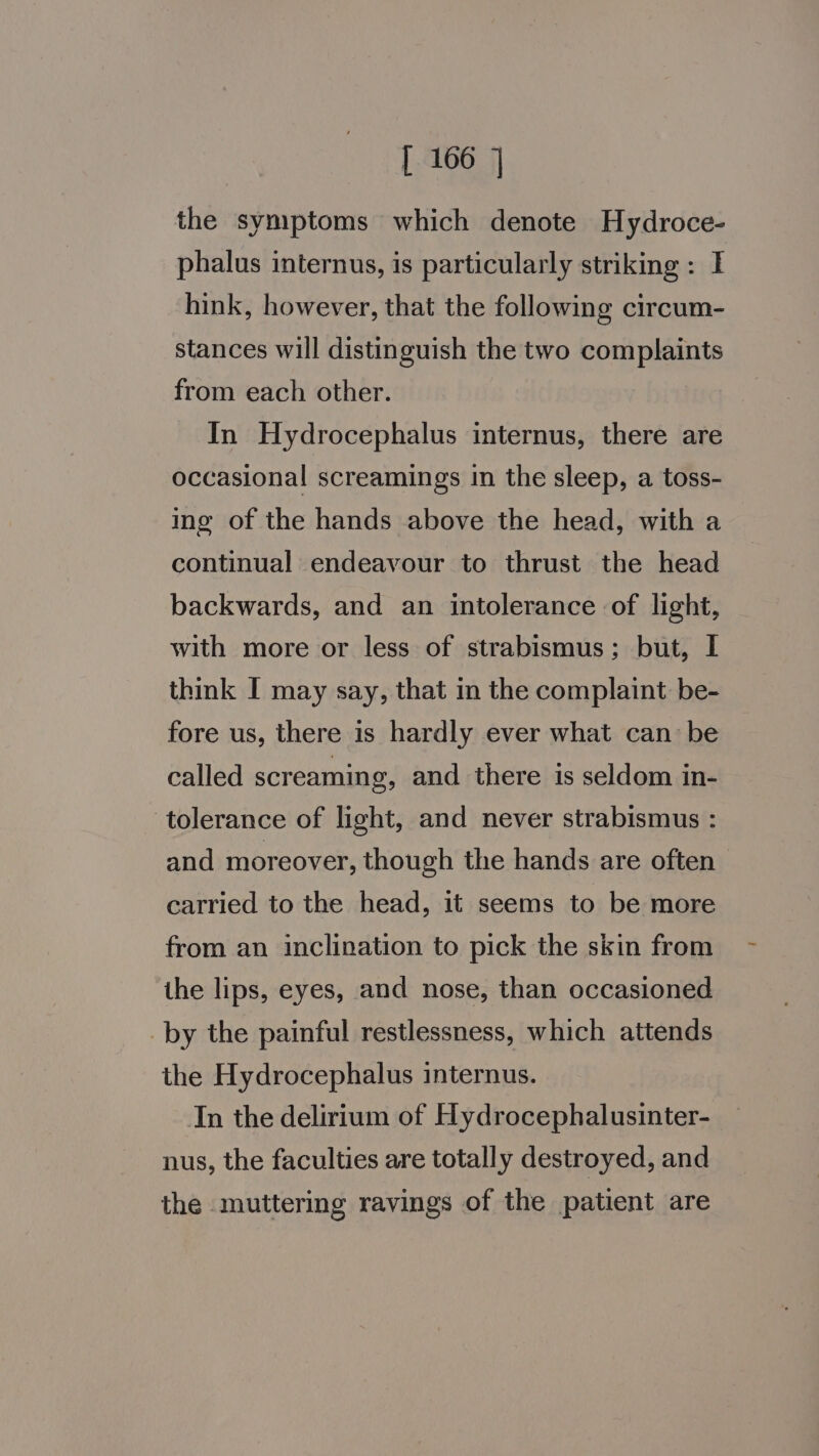 the symptoms which denote Hydroce- phalus internus, is particularly striking : I hink, however, that the following circum- stances will distinguish the two complaints from each other. In Hydrocephalus internus, there are occasional screamings in the sleep, a toss- ing of the hands above the head, with a continual endeavour to thrust the head backwards, and an intolerance of light, with more or less of strabismus; but, I think I may say, that in the complaint be- fore us, there is hardly ever what can be called screaming, and there is seldom in- tolerance of light, and never strabismus : and moreover, though the hands are often carried to the head, it seems to be more from an inclination to pick the skin from the lips, eyes, and nose, than occasioned _by the painful restlessness, which attends the Hydrocephalus internus. In the delirium of Hydrocephalusinter- nus, the faculties are totally destroyed, and the muttering ravings of the patient are