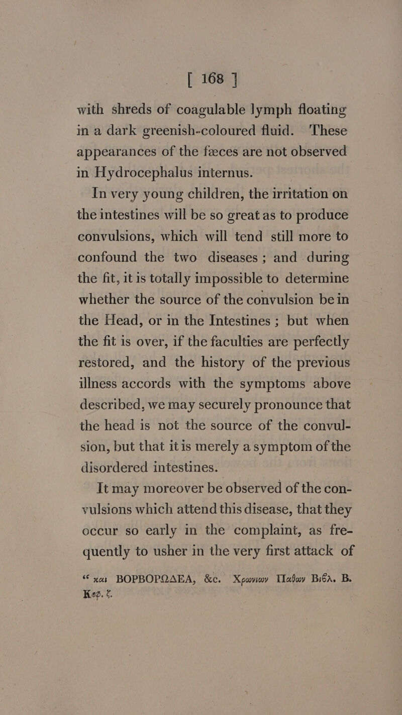 with shreds of coagulable lymph floating in a dark greenish-coloured fluid. ‘These appearances of the feces are not observed in Hydrocephalus internus. In very young children, the irritation on the intestines will be so great as to produce convulsions, which will tend still more to confound the two diseases ; and during the fit, it is totally impossible to determine whether the source of the convulsion bein the Head, or in the Intestines ; but when the fit is over, if the faculties are perfectly restored, and the history of the previous illness accords with the symptoms above described, we may securely pronounce that the head is not the source of the convul- sion, but that itis merely a symptom of the disordered intestines. It may moreover be observed of the con- vulsions which attend this disease, that they occur so early in the complaint, as fre- quently to usher in the very first attack of x01 BOPBOPQAEA, &amp;c. Xpaviwy Tlabwy Biba. B. Kee. ¢.