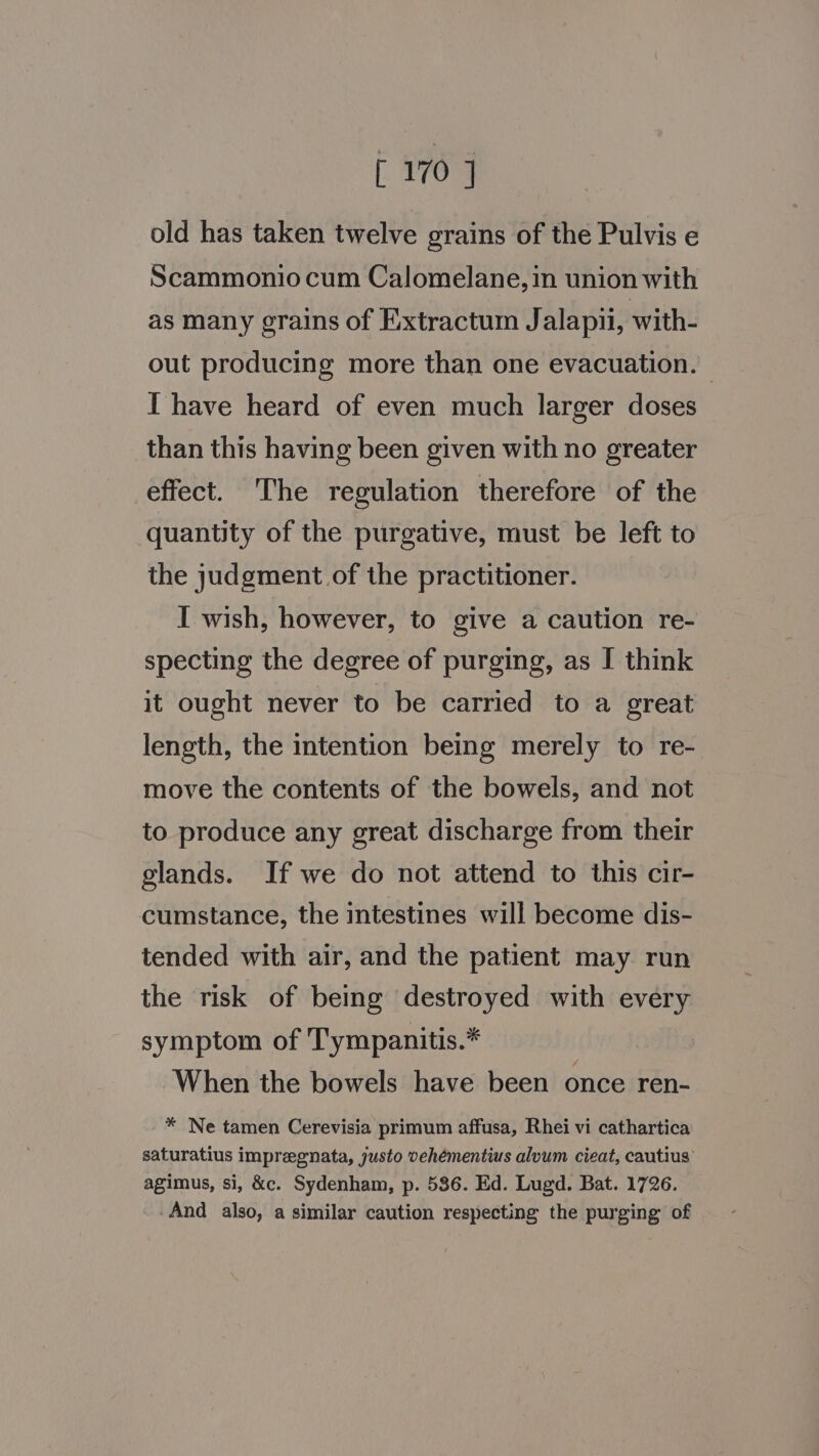 - ayo old has taken twelve grains of the Pulvis e Scammonio cum Calomelane, in union with as many grains of Extractum Jalapii, with- out producing more than one evacuation. I have heard of even much larger doses than this having been given with no greater effect. The regulation therefore of the quantity of the purgative, must be left to the judgment of the practitioner. I wish, however, to give a caution re- specting the degree of purging, as I think it ought never to be carried to a great length, the intention being merely to re- move the contents of the bowels, and not to produce any great discharge from their glands. If we do not attend to this cir- cumstance, the intestines will become dis- tended with air, and the patient may run the risk of being destroyed with every symptom of Tympanitis.* When the bowels have been once ren- * Ne tamen Cerevisia primum affusa, Rhei vi cathartica saturatius impregnata, justo vehémentius alvum cieat, cautius agimus, si, &amp;c. Sydenham, p. 586. Ed. Lugd. Bat. 1726. And also, a similar caution respecting the purging of