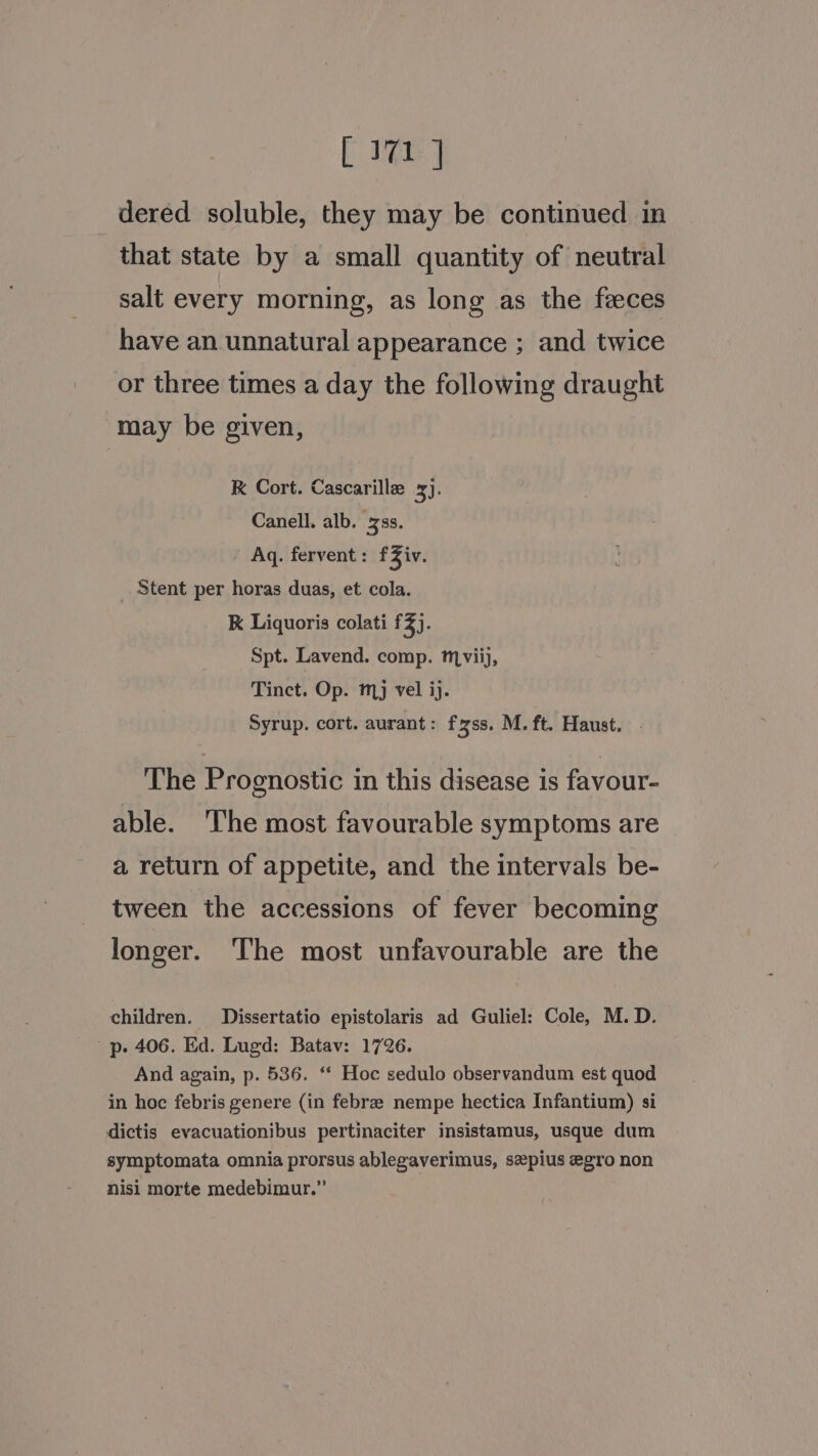 dered soluble, they may be continued in that state by a small quantity of neutral salt every morning, as long as the feces have an unnatural appearance ; and twice or three times a day the following draught may be given, K Cort. Cascarille 3). Canell. alb. ss. Aq. fervent: fZiv. Stent per horas duas, et cola. K Liquoris colati £3). Spt. Lavend. comp. mviij, Tinct. Op. mj vel ij. Syrup. cort. aurant: fzss. M. ft. Haust. . The Prognostic in this disease is favour- able. ‘I'he most favourable symptoms are a return of appetite, and the intervals be- tween the accessions of fever becoming longer. ‘The most unfavourable are the children. Dissertatio epistolaris ad Guliel: Cole, M. D. p. 406. Ed. Lugd: Batav: 1726. And again, p. 536. ‘* Hoc sedulo observandum est quod in hoc febris genere (in febre nempe hectica Infantium) si dictis evacuationibus pertinaciter insistamus, usque dum symptomata omnia prorsus ablegaverimus, sepius egro non nisi morte medebimur.”