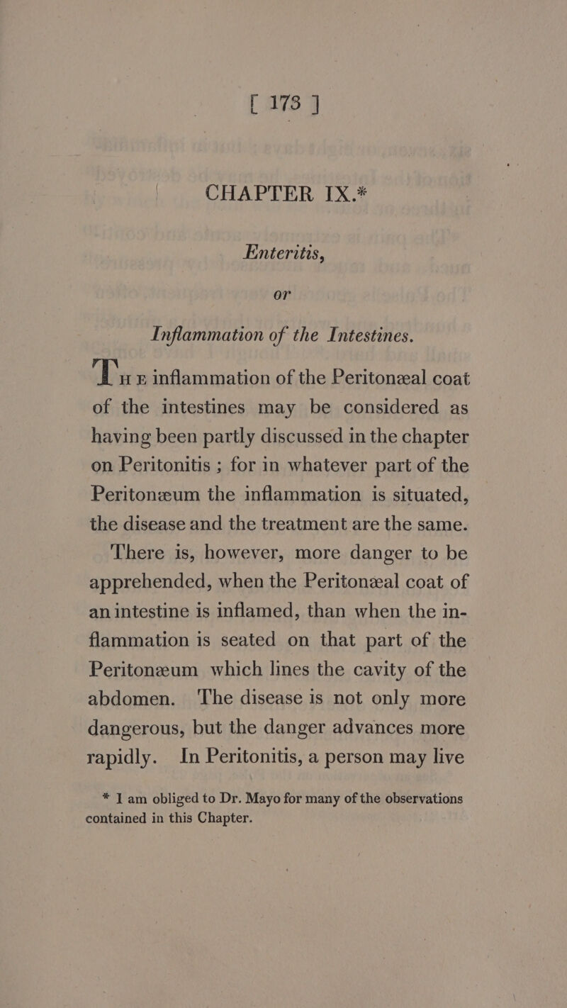 [ 178 9 CHAPTER IX.* Enteritis, or Inflammation of the Intestines. Tu F inflammation of the Peritoneal coat of the intestines may be considered as having been partly discussed in the chapter on Peritonitis ; for in whatever part of the Peritonzum the inflammation is situated, the disease and the treatment are the same. There is, however, more danger to be apprehended, when the Peritonzeal coat of an intestine is inflamed, than when the in- flammation is seated on that part of the Peritoneum which lines the cavity of the abdomen. ‘The disease is not only more dangerous, but the danger advances more rapidly. In Peritonitis, a person may live * I am obliged to Dr. Mayo for many of the observations contained in this Chapter.