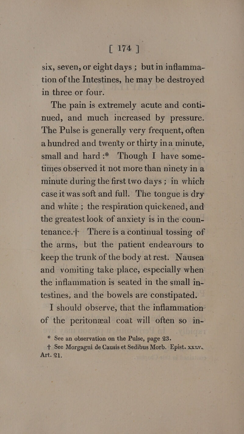 c 1747 six, seven, or eight days ; but in inflamma- tion of the Intestines, he may be destroyed in three or four. The pain is extremely acute and conti- nued, and much increased by pressure. The Pulse is generally very frequent, often a hundred and twenty or thirty ina minute, small and hard:* ‘Though I have some- times observed it not more than ninety in a minute during the first two days; in which case it was soft and full. The tongue is dry and white ; the respiration quickened, and the greatest look of anxiety is in the coun- tenance.j} ‘There is a continual tossing of the arms, but the patient endeavours to keep the trunk of the body at rest. Nausea and vomiting take place, especially when the inflammation is seated in the small in- testines, and the bowels are constipated. I should observe, that the inflammation: of the peritoneal coat will often so in- * See an observation on the Pulse, page 23. + See Morgagni de Causis et Sedibus Morb. Epist. xxxv.. Art. 21.