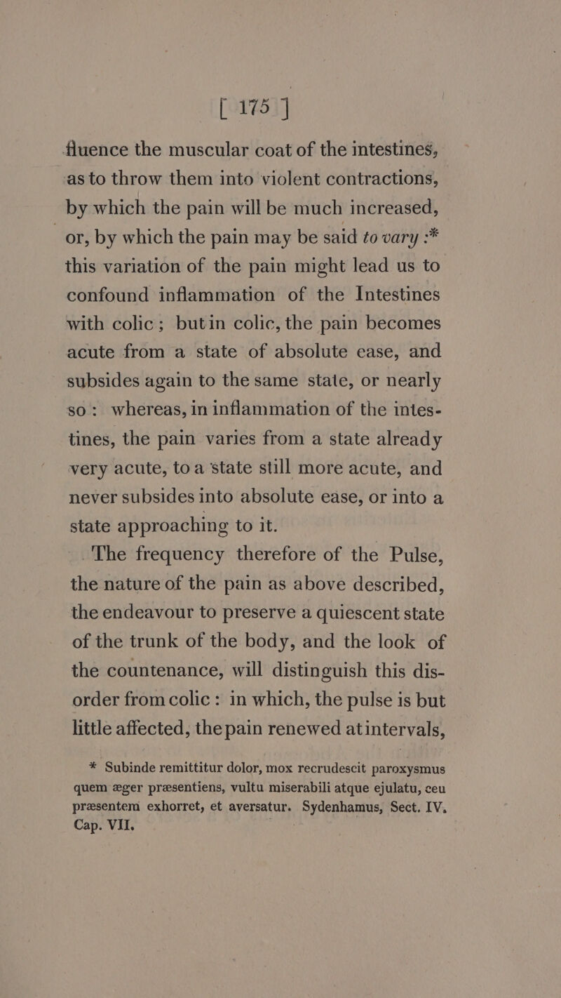 [175] fluence the muscular coat of the intestines, as to throw them into violent contractions, by which the pain will be much increased, or, by which the pain may be said to vary :* this variation of the pain might lead us to confound inflammation of the Intestines with colic; butin colic, the pain becomes acute from a state of absolute ease, and subsides again to the same state, or nearly so: whereas, in inflammation of the intes- tines, the pain varies from a state already very acute, toa state still more acute, and never subsides into absolute ease, or into a state approaching to it. The frequency therefore of the Pulse, the nature of the pain as above described, the endeavour to preserve a quiescent state of the trunk of the body, and the look of the countenance, will distinguish this dis- order from colic: in which, the pulse is but little affected, the pain renewed atintervals, * Subinde remittitur dolor, mox recrudescit paroxysmus quem ger presentiens, vultu miserabili atque ejulatu, ceu presentem exhorret, et aversatur. Sydenhamus, Sect. IV. Cap. VII, ie