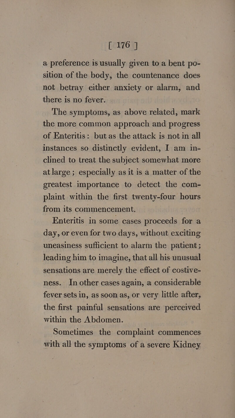 a preference is usually given to a bent po- sition of the body, the countenance does not betray either anxiety or alarm, and there is no fever. . ‘The symptoms, as above related, mark the more common approach and progress of Enteritis: but as the attack is not in all instances so distinctly evident, [ am in- clined to treat the subject somewhat more at large; especially as it is a matter of the greatest importance to detect the com- plaint within the first twenty-four hours from its commencement, Enteritis in some cases proceeds for a day, or even for two days, without exciting uneasiness sufficient to alarm the patient ; leading him to imagine, that all his unusual sensations are merely the effect of costive- ness. In other cases again, a considerable fever sets in, as soon as, or very little after, the first painful sensations are perceived within the Abdomen. | Sometimes the complaint commences with all the symptoms of a severe Kidney