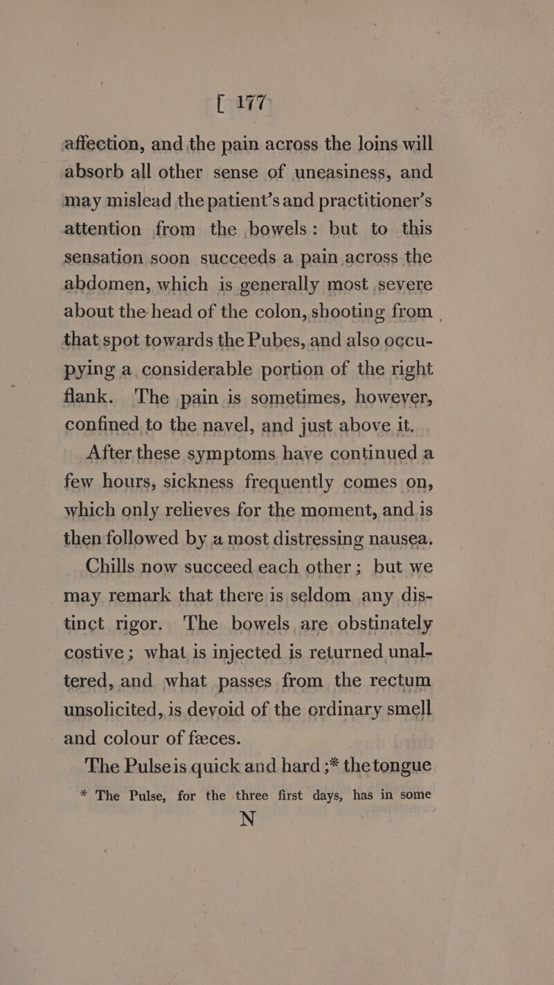 are affection, and the pain across the loins will absorb all other sense of uneasiness, and may mislead the patient’s and practitioner’s attention from the bowels: but to this sensation soon succeeds a pain across. the abdomen, which is generally most severe about the head of the colon, shooting from | that spot towards the Pubes, and also occu- pying a considerable portion of the right flank. ‘The pain is sometimes, however, confined to the navel, and just above it, After these symptoms have continued a few hours, sickness frequently comes on, which only relieves for the moment, and.is then followed by a most distressing nausea. Chills now succeed each other; but we may remark that there is seldom any dis- tinct rigor. The bowels are obstinately costive ; what is injected is returned unal- tered, and what passes from the rectum unsolicited, is devoid of the erdinary smell and colour of fzeces. The Pulseis quick and hard ;* the tongue * The Pulse, for the three first days, has in some N