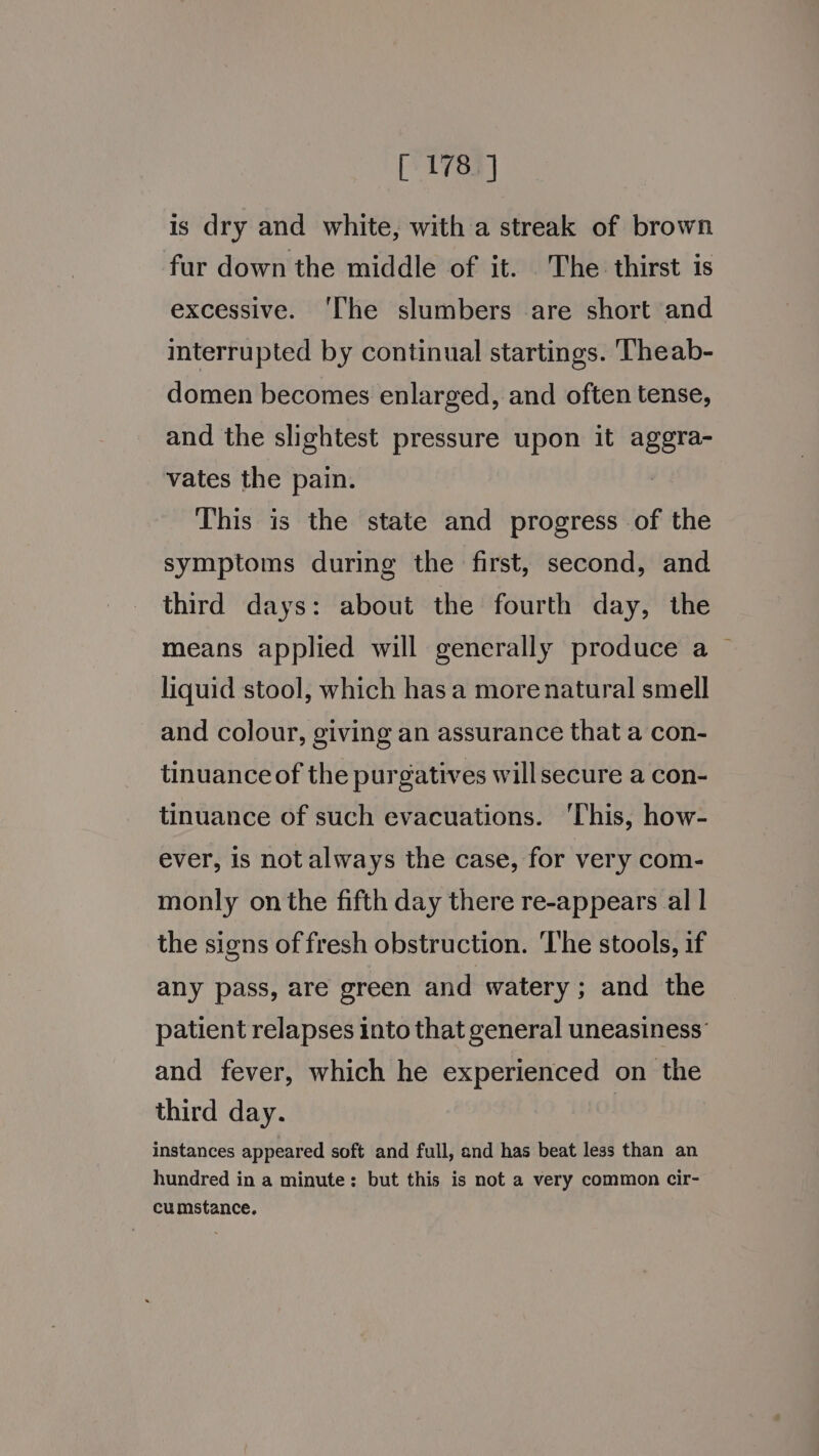 is dry and white, with a streak of brown fur down the middle of it. The thirst is excessive. ‘The slumbers are short and interrupted by continual startings. Theab- domen becomes enlarged, and often tense, and the slightest pressure upon it aggra- vates the pain. ) This is the state and progress of the symptoms during the first, second, and third days: about the fourth day, the means applied will generally produce a — liquid stool, which has a more natural smell and colour, giving an assurance that a con- tinuance of the purgatives willsecure a con- tinuance of such evacuations. ‘This, how- ever, is not always the case, for very com- monly on the fifth day there re-appears al | the signs of fresh obstruction. ‘The stools, if any pass, are green and watery; and the patient relapses into that general uneasiness’ and fever, which he experienced on the third day. instances appeared soft and full, and has beat less than an hundred in a minute: but this is not a very common cir- cumstance.