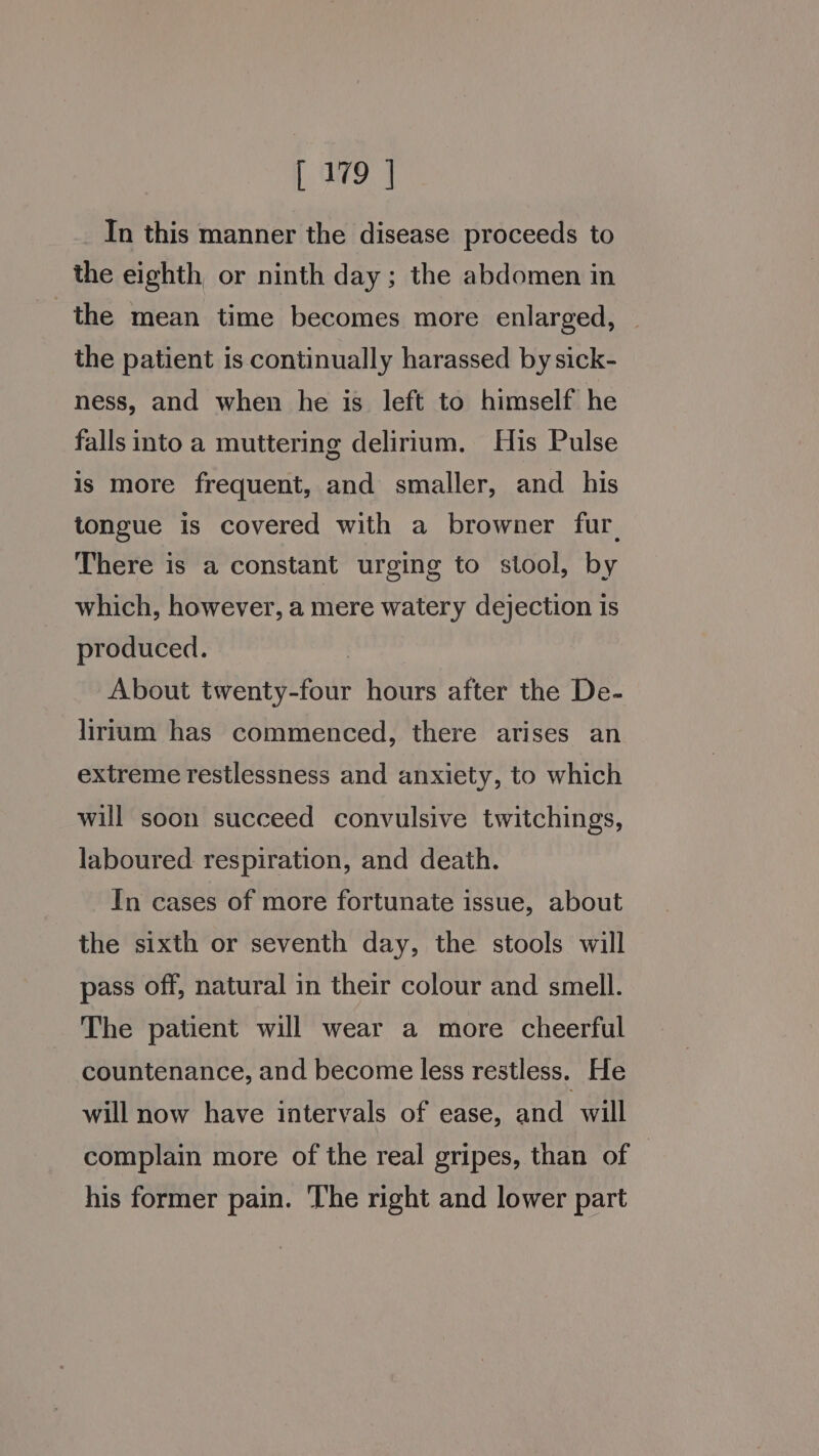 In this manner the disease proceeds to the eighth or ninth day; the abdomen in the mean time becomes more enlarged, the patient is continually harassed by sick- ness, and when he is left to himself he falls into a muttering delirium. His Pulse is more frequent, and smaller, and his tongue is covered with a browner fur. There is a constant urging to stool, by which, however, a mere watery dejection is produced. | About twenty-four hours after the De- lirium has commenced, there arises an extreme restlessness and anxiety, to which will soon succeed convulsive twitchings, laboured respiration, and death. In cases of more fortunate issue, about the sixth or seventh day, the stools will pass off, natural in their colour and smell. The patient will wear a more cheerful countenance, and become less restless, He will now have intervals of ease, and will complain more of the real gripes, than of his former pain. The right and lower part