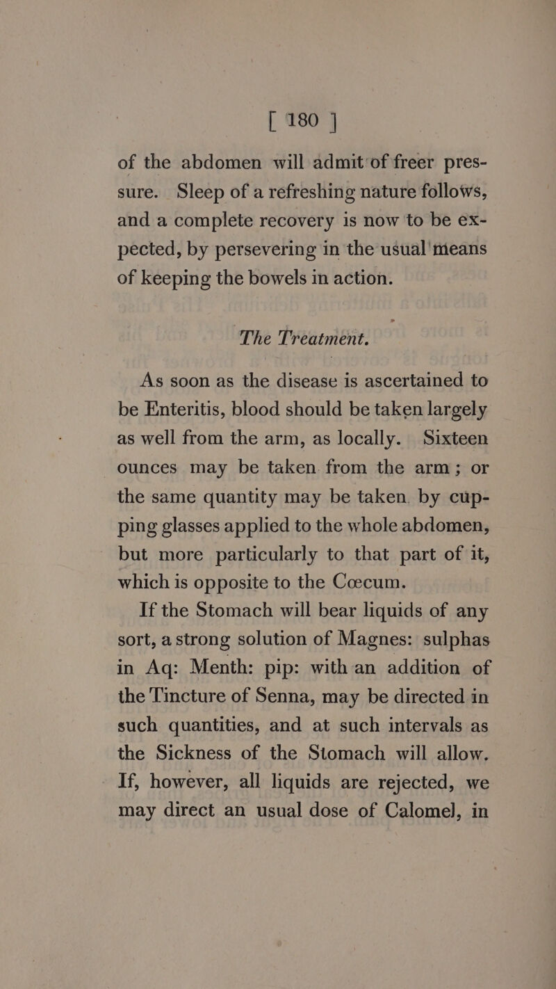 of the abdomen will admit of freer pres- sure. Sleep of a refreshing nature follows, and a complete recovery is now to be ex- pected, by persevering in the usual’ means of keeping the bowels in action. The Treatment. As soon as the disease is ascertained to be Enteritis, blood should be taken largely as well from the arm, as locally. Sixteen ounces may be taken. from the arm; or the same quantity may be taken. by cup- ping glasses applied to the whole abdomen, but more particularly to that part of it, which is opposite to the Coecum. If the Stomach will bear liquids of any sort, a strong solution of Magnes: sulphas in Aq: Menth: pip: with an addition of the Tincture of Senna, may be directed in such quantities, and at such intervals as the Sickness of the Stomach will allow. If, however, all liquids are rejected, we may direct an usual dose of Calomel, in