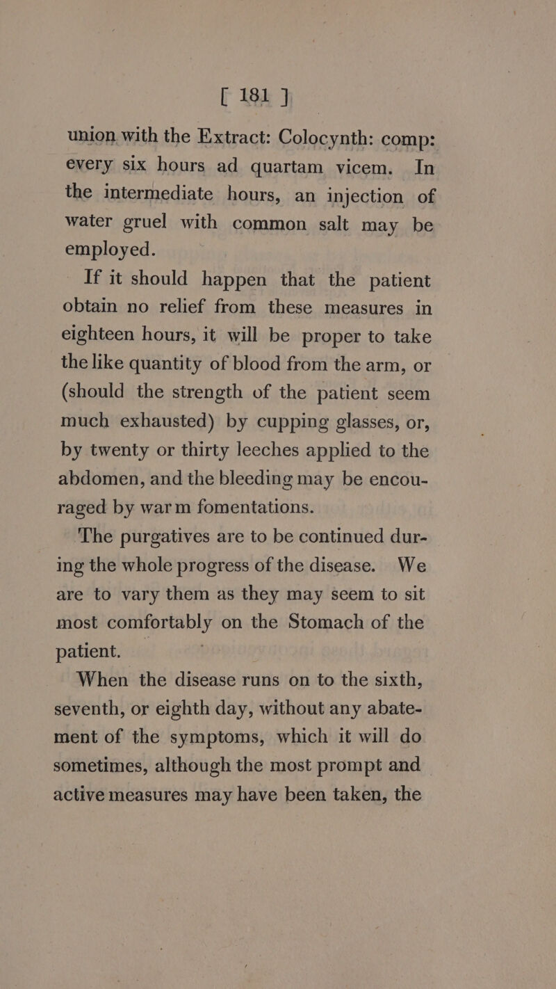 union. with the Extract: Colocynth: comp: every six hours ad quartam vicem. In the intermediate hours, an injection of water gruel with common salt may be employed. If it should happen that the patient obtain no relief from these measures in eighteen hours, it will be proper to take the like quantity of blood from the arm, or (should the strength of the patient seem much exhausted) by cupping glasses, or, by twenty or thirty leeches applied to the abdomen, and the bleeding may be encou- raged by warm fomentations. The purgatives are to be continued dur- ing the whole progress of the disease. We are to vary them as they may seem to sit most comfortably on the Stomach of the patient. When the disease runs on to the sixth, seventh, or eighth day, without any abate- ment of the symptoms, which it will do sometimes, although the most prompt and active measures may have been taken, the