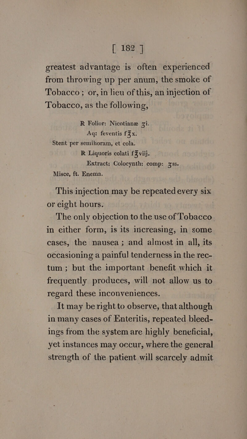 greatest advantage is often experienced from throwing up per anum, the smoke of Tobacco ; or, in lieu of this, an injection of Tobacco, as the following, RK Folior: Nicotiane 2i. Aq: feventis fx. Stent per semihoram, et cola. K Liquoris colati £3 viij. Extract: Colocynth: comp: ss. Misce, ft. Enema. This injection may be repeated every six or eight hours. The only objection to the use of Tobacco in either form, is its increasing, in some cases, the nausea; and almost in all, its occasioning a painful tenderness in the rec- tum; but the important benefit which it frequently produces, will not allow us to regard these inconveniences. It may be right to observe, that although in many cases of Enteritis, repeated bleed- ings from the system are highly beneficial, yet instances may occur, where the general strength of the patient will scarcely admit