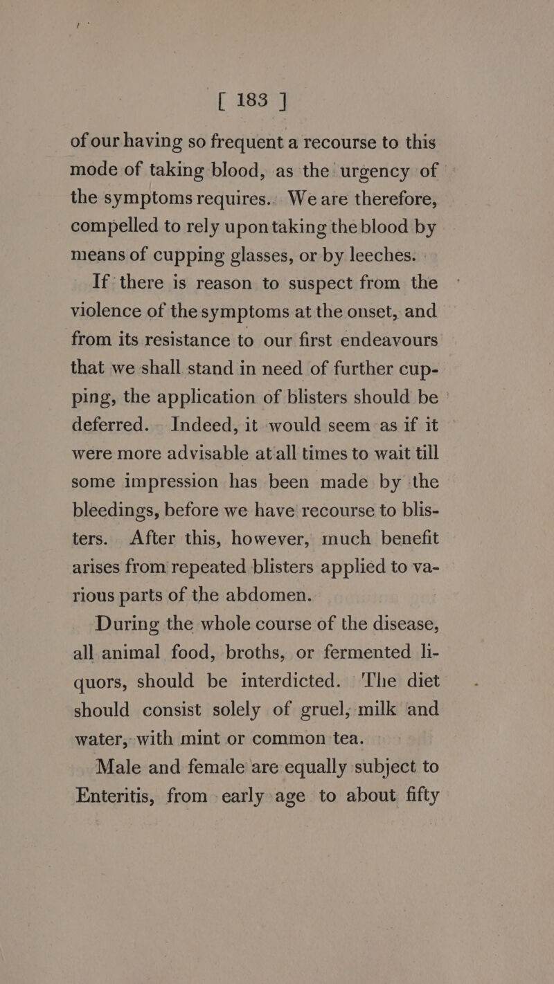 of our having so frequent a recourse to this mode of taking blood, as the urgency of the symptoms requires.. We are therefore, compelled to rely upon taking the blood by means of cupping glasses, or by leeches. | If there is reason to suspect from the violence of the symptoms at the onset, and from its resistance to our first endeavours that we shall stand in need of further cup- ping, the application of blisters should be deferred. Indeed, it would seem&lt;as if it were more advisable at all times to wait till some impression has been made by the bleedings, before we have recourse to blis- ters. After this, however, much benefit arises from repeated blisters applied to va- rious parts of the abdomen. During the whole course of the disease, all animal food, broths, or fermented li- quors, should be interdicted. The diet should consist solely of gruel; milk and water, with mint or common tea. Male and female are equally subject to Enteritis, from early age to about fifty