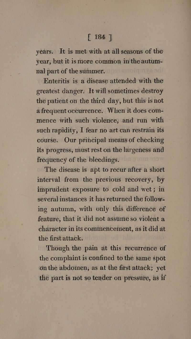 years. It is met with at all seasons of the year, but it is more common in the autum- nal part of the summer. Enteritis is a disease attended with the greatest danger. ft will sometimes destroy the patient on the third day, but this is not a frequent occurrence. When it does com- mence with such violence, and run with such rapidity, I fear no art can restrain its course. Our principal means of checking its progress, must rest on the largeness and frequency of the bleedings. The disease is apt to recur after a short interval from the previous recovery, by imprudent exposure to cold and wet; in several instances it has returned the follow- ing autumn, with only this difference of feature, that it did not assiime so violent a character in its commencement, as it did at the first attack. Though the pain at this recurrence of the complaint is confined to the same spot onthe abdomen, as at the first attack; yet the part is not so tender on pressure, as if