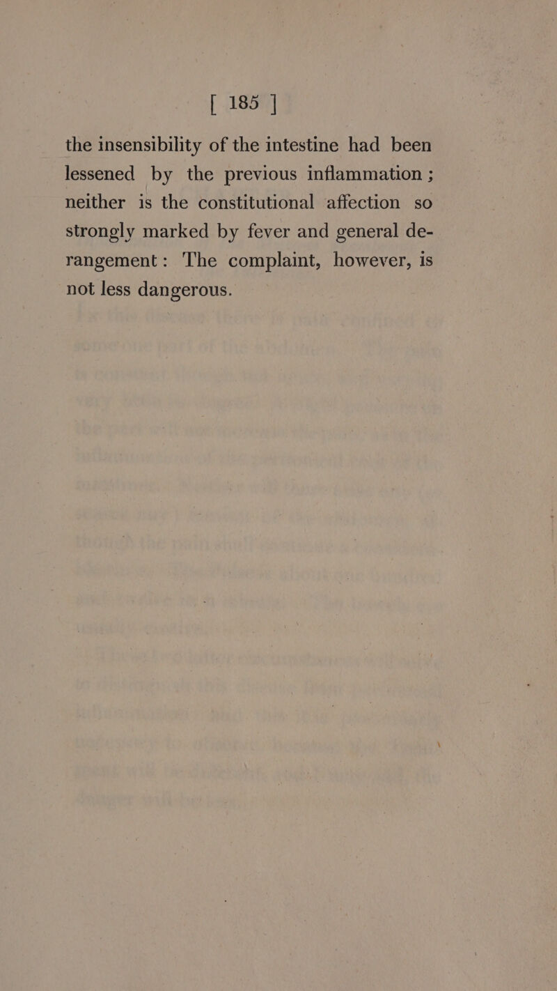 the insensibility of the intestine had been lessened by the previous inflammation ; neither is the constitutional affection so strongly marked by fever and general de- rangement: The complaint, however, is not less dangerous.