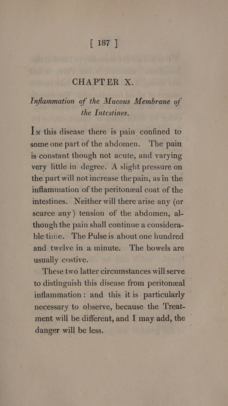 |. 18¥e | CHAPTER X. Inflammation of the Mucous Membrane of the Intestines. Iw this disease there is pain confined to some one part of the abdomen. The pain is constant though not acute, and varying very little in degree. A slight pressure on the part will not increase the pain, as in the inflammation of the peritoneal coat of the intestines. Neither will there arise any (or scarce any) tension of the abdomen, al- though the pain shall continue a considera- bletime. The Pulseis about one hundred and twelve in a minute. ‘The bowels are usually costive. — | | These two latter circumstances will serve to distinguish this disease from peritoneal inflammation: and this it is particularly necessary to observe, because the ‘Treat- ment will be different, and I may add, the danger will be less.