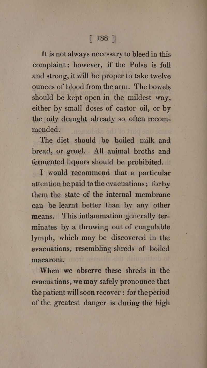 It is not always necessary to bleed in this complaint: however, if the Pulse is full and strong, it will be proper to take twelve ounces of blood from the arm. The bowels should be kept open in the mildest way, either by small doses of castor oil, or by the oily draught already so often recom- mended. The diet should be boiled milk and bread, or gruel. All animal broths and fermented liquors should be prohibited. I would recommend that a particular attention be paid tothe evacuations; forby them the state of the internal membrane can be learnt better than by any other means. ‘I'his inflammation generally ter- minates by a throwing out of coagulable lymph, which may be discovered in the evacuations, resembling shreds of boiled macaroni. When we observe these shreds in the evacuations, we may safely pronounce that the patient will soon recover : for the period of the greatest danger is during the high