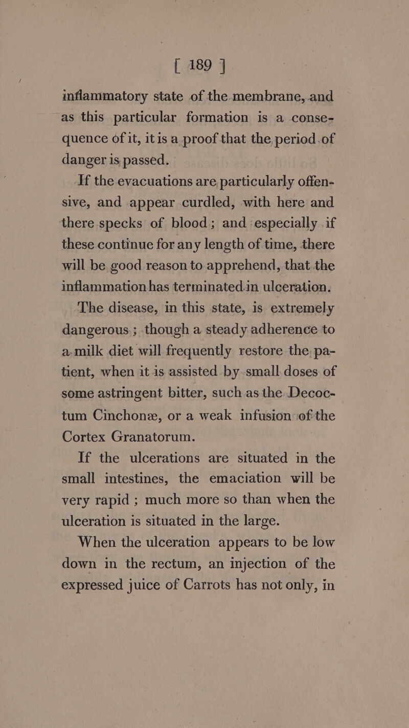 inflammatory state of the membrane, and as this particular formation is a conse- quence of it, itis a proof that the, period.of danger is passed. If the evacuations are particularly offen- sive, and appear curdled, with here and there specks of blood; and ‘especially if these continue for any length of time, there will be good reason to apprehend, that the inflammation has terminated.in ulceration. The disease, in this state, is extremely dangerous.; though a steady adherence to a.milk diet will frequently restore the. pa- tient, when it is assisted by small. doses of some astringent bitter, such as the. Decoc- tum Cinchone, or a weak infusion ofthe Cortex Granatorum. | If the ulcerations are situated in the small intestines, the emaciation will be very rapid ; much more so than when the ulceration is situated in the large. When the ulceration appears to be low down in the rectum, an injection of the expressed juice of Carrots has not only, in