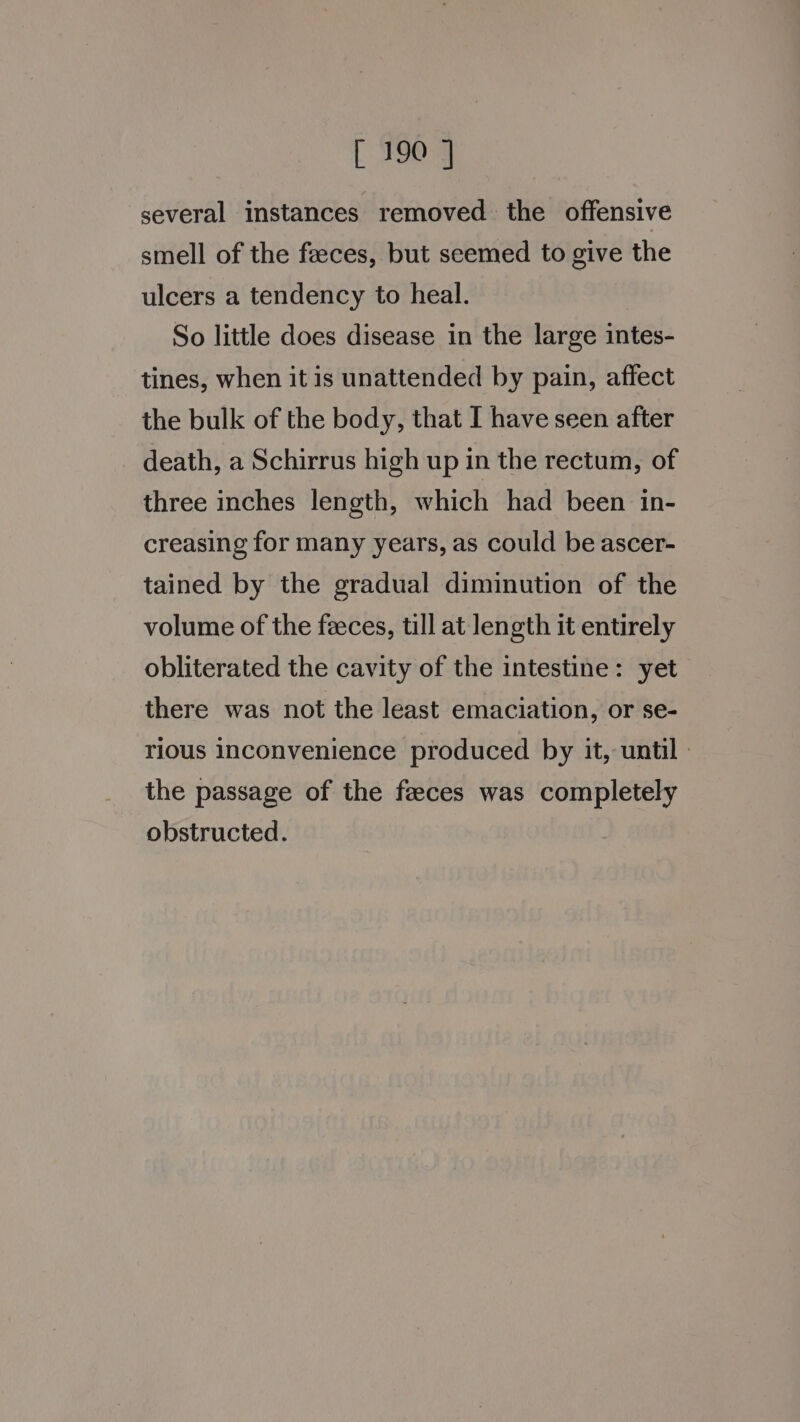 several instances removed the offensive smell of the feeces, but seemed to give the ulcers a tendency to heal. So little does disease in the large intes- tines, when it is unattended by pain, affect the bulk of the body, that I have seen after death, a Schirrus high up in the rectum, of three inches length, which had been in- creasing for many years, as could be ascer- tained by the gradual diminution of the volume of the feces, till at length it entirely obliterated the cavity of the intestine: yet there was not the least emaciation, or se- rious inconvenience produced by it, until - the passage of the feeces was completely obstructed.