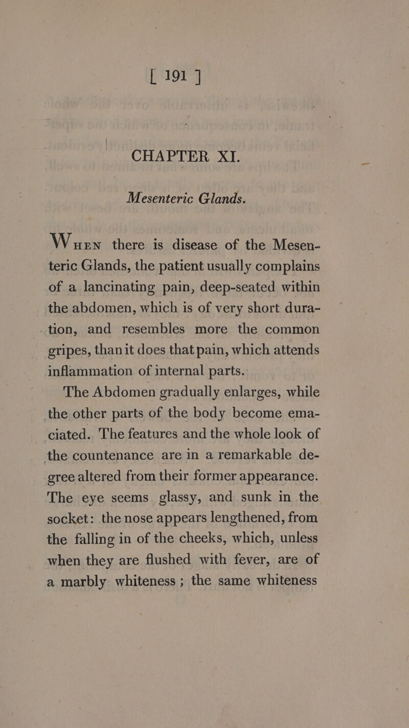 CHAPTER XI. Mesenteric Glands. Wuew there is disease of the Mesen- teric Glands, the patient usually complains of a lancinating pain, deep-seated within the abdomen, which is of very short dura- tion, and resembles more the common gripes, than it does that pain, which attends inflammation of internal parts. The Abdomen gradually enlarges, while the other parts of the body become ema- ciated. The features and the whole look of the countenance are in a remarkable de- gree altered from their former appearance. The eye seems glassy, and sunk in the socket: the nose appears lengthened, from the falling in of the cheeks, which, unless when they are flushed with fever, are of a marbly whiteness ; the same whiteness