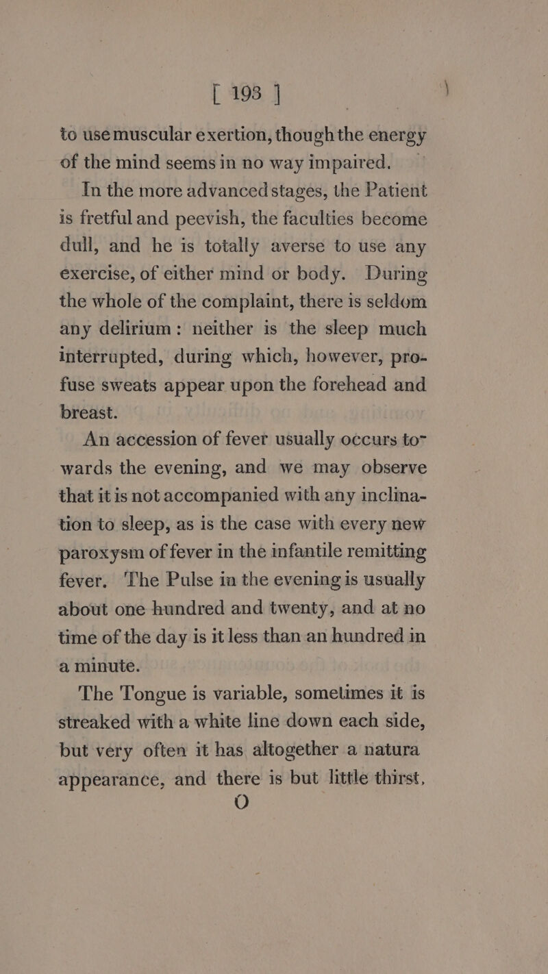 to use muscular exertion, though the energy of the mind seems in no way impaired. _ In the more advanced stages, the Patient is fretful and peevish, the faculties become dull, and he is totally averse to use any exercise, of either mind or body. During the whole of the complaint, there is seldom any delirium: neither is the sleep much interrupted, during which, however, pro- fuse sweats appear upon the forehead and breast. An accession of fever usually occurs to7 wards the evening, and we may observe that it is not accompanied with any inclina- tion to sleep, as is the case with every new paroxysm of fever in the infantile remitting fever. The Pulse in the evening is usually about one hundred and twenty, and at no time of the day is it less than an hundred in a minute. The Tongue is variable, sometimes it is streaked with a white line down each side, but very often it has altogether a natura appearance, and there is but little thirst, O