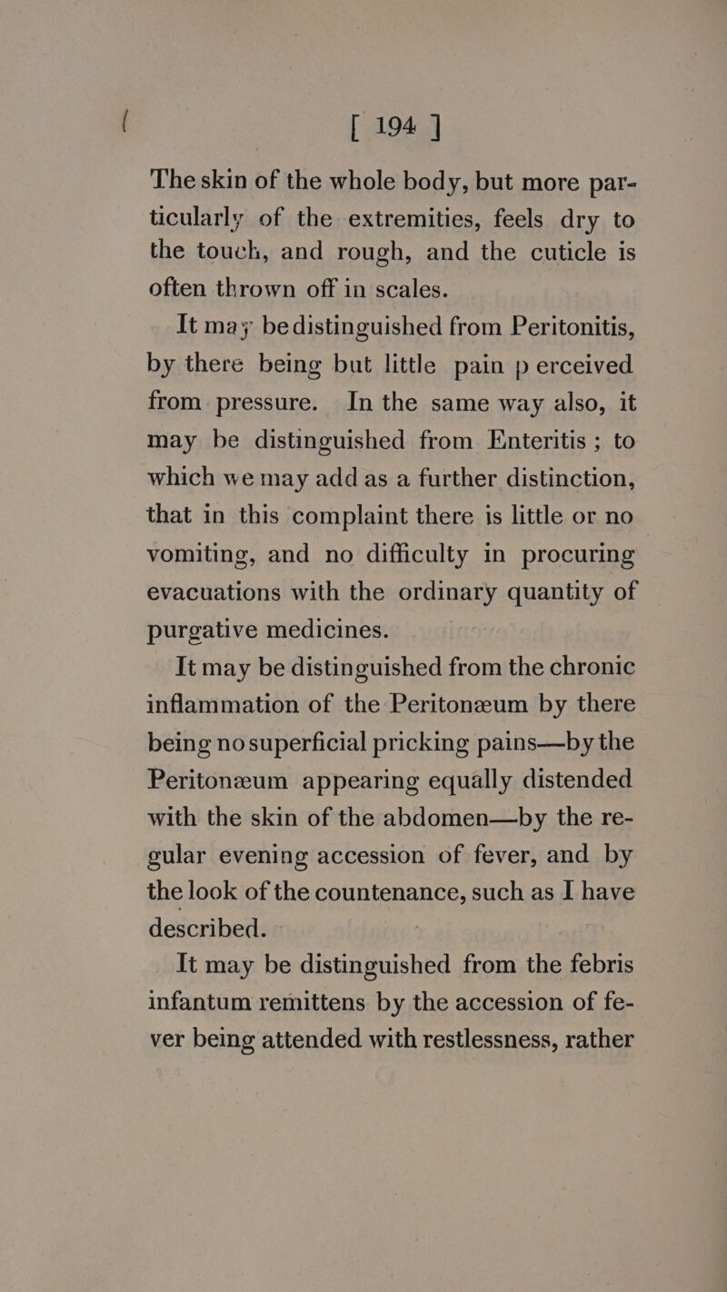 The skin of the whole body, but more par- ticularly of the extremities, feels dry to the touch, and rough, and the cuticle is often thrown off in scales. It may be distinguished from Peritonitis, by there being but little pain p erceived from pressure. In the same way also, it may be distinguished from Enteritis ; to which we may add as a further distinction, that in this complaint there is little or no vomiting, and no difficulty in procuring evacuations with the ordinary quantity of purgative medicines. It may be distinguished from the chronic inflammation of the Peritonzeum by there being nosuperficial pricking pains—by the Peritoneum appearing equally distended with the skin of the abdomen—by the re- gular evening accession of fever, and by the look of the countenance, such as I have described. It may be distinguished from the febris infantum remittens by the accession of fe- ver being attended with restlessness, rather