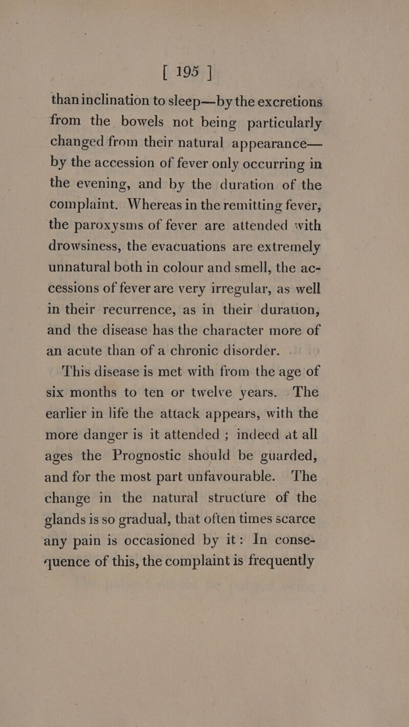 than inclination to sleep—by the excretions from the bowels not being particularly changed from their natural appearance— by the accession of fever only occurring in the evening, and by the duration of the complaint. Whereas in the remitting fever, the paroxysms of fever are attended with drowsiness, the evacuations are extremely unnatural both in colour and smell, the ac- cessions of fever are very irregular, as well in their recurrence, as in their duration, and the disease has the character more of an acute than of a chronic disorder. This disease is met with from the age of six months to ten or twelve years. The earlier in life the attack appears, with the more danger is it attended ; indeed at all ages the Prognostic should be guarded, and for the most part unfavourable. ‘The change in the natural structure of the glands is so gradual, that often times scarce any pain is occasioned by it: In conse- uence of this, the complaint is frequently