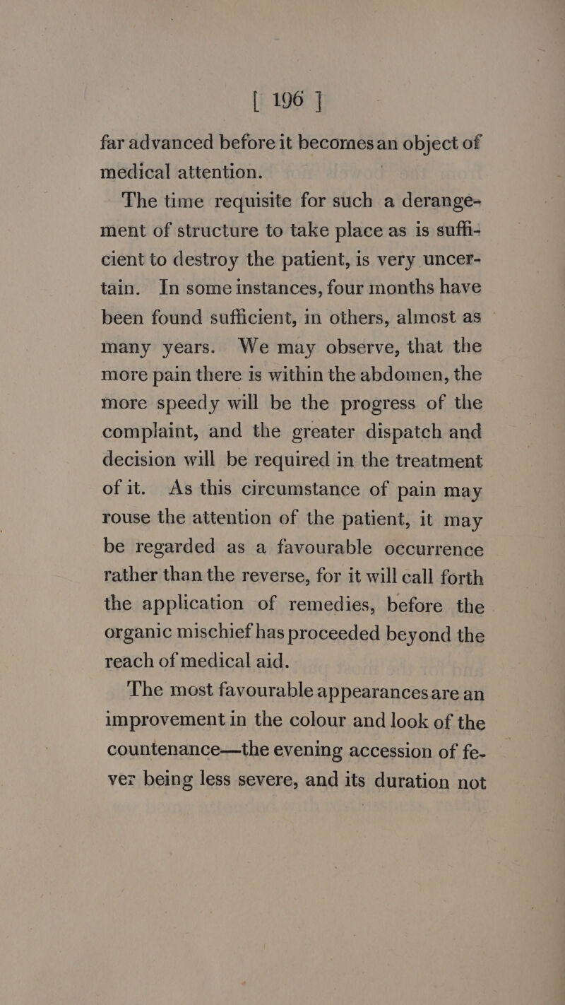 far advanced before it becomes an object of medical attention. The time requisite for such a derange- ment of structure to take place as is suffi- cient to destroy the patient, is very uncer- tain. In some instances, four months have been found sufficient, in others, almost as — many years. We may observe, that the more pain there is within the abdomen, the more speedy will be the progress of the complaint, and the greater dispatch and decision will be required in the treatment of it. As this circumstance of pain may rouse the attention of the patient, it may be regarded as a favourable occurrence rather than the reverse, for it will call forth the application of remedies, before the organic mischief has proceeded beyond the reach of medical aid. The most favourable appearances are an improvement in the colour and look of the countenance—the evening accession of fe- ver being less severe, and its duration not