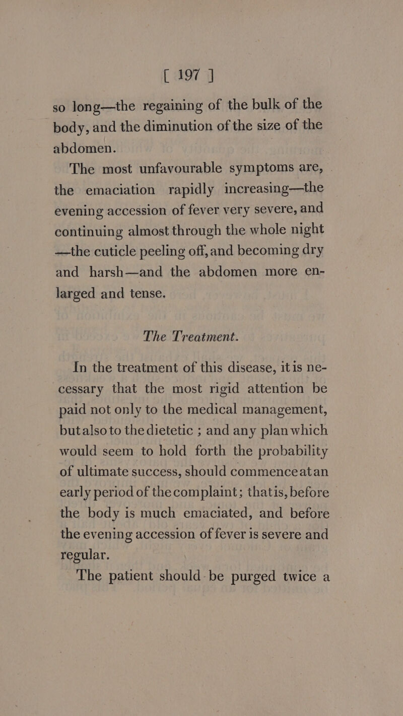 so long—the regaining of the bulk of the body, and the diminution of the size of the abdomen. The most unfavourable symptoms are, . the emaciation rapidly increasing—the evening accession of fever very severe, and continuing almost through the whole night —the cuticle peeling off, and becoming dry and harsh—and the abdomen more en- larged and tense. The Treatment. In the treatment of this disease, itis ne- cessary that the most rigid attention be paid not only to the medical management, butalso to the dietetic ; and any plan which would seem to hold forth the probability of ultimate success, should commenceatan early period of the complaint; thatis, before — the body is much emaciated, and before the evening accession of fever is severe and regular. The patient should- be purged twice a