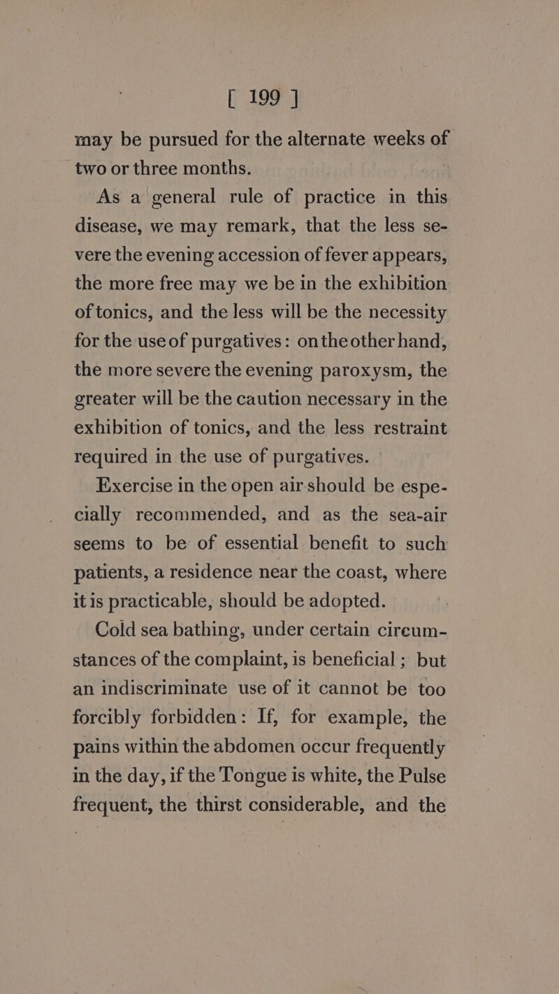 may be pursued for the alternate weeks of two or three months. As a general rule of practice in this disease, we may remark, that the less se- vere the evening accession of fever appears, the more free may we be in the exhibition of tonics, and the less will be the necessity for the use of purgatives: onthe other hand, the more severe the evening paroxysm, the greater will be the caution necessary in the exhibition of tonics, and the less restraint required in the use of purgatives. — Exercise in the open airshould be espe- cially recommended, and as the sea-air seems to be of essential benefit to such patients, a residence near the coast, where itis practicable, should be adopted. Cold sea bathing, under certain cireum- stances of the complaint, is beneficial ; but an indiscriminate use of it cannot be too forcibly forbidden: If, for example, the pains within the abdomen occur frequently in the day, if the Tongue is white, the Pulse frequent, the thirst considerable, and the