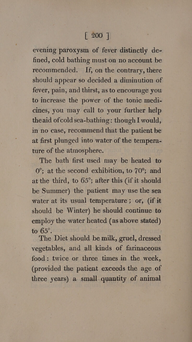 evening paroxysm of fever distinctly de- fined, cold bathing must on no account be recommended. If, on the contrary, there should appear so decided a diminution of fever, pain, and thirst, as to encourage you to increase the power of the tonic medi- cines, you may call to your further help theaid ofcold sea-bathing: though I would, in no case, recommend that the patient be at first plunged into water of the tempera- ture of the atmosphere. | The bath first used may be heated to 0°; at the second exhibition, to 70°; and at the third, to 65°; after this Gf it should be Summer) the patient may use the sea water at its usual temperature ; or, (if it should be Winter) he should continue to employ the water heated (as above stated) to 65°. : The Diet should be milk, gruel, dressed — vegetables, and all kinds of farinaceous food: twice or three times in the week, (provided the patient exceeds the age of three years) a small.quantity of animal