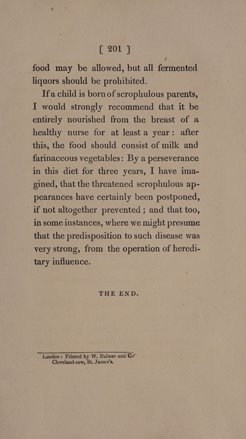 $ food may be allowed, but all fermented liquors should be prohibited. Ifa child is born of scrophulous parents, I would strongly recommend that it be entirely nourished from the breast of a healthy nurse for at least a year: after this, the food should consist of milk and farinaceous vegetables: By a perseverance in this diet for three years, I have ima- gined, that the threatened scrophulous ap- pearances have certainly been postponed, if not altogether prevented ; and that too, _ Insome instances, where we might presume that the predisposition to such disease was very strong, from the operation of heredi- tary influence. THE END. London: Printed by W. Bulmer and Co* Cleveland-row, St. James’s.