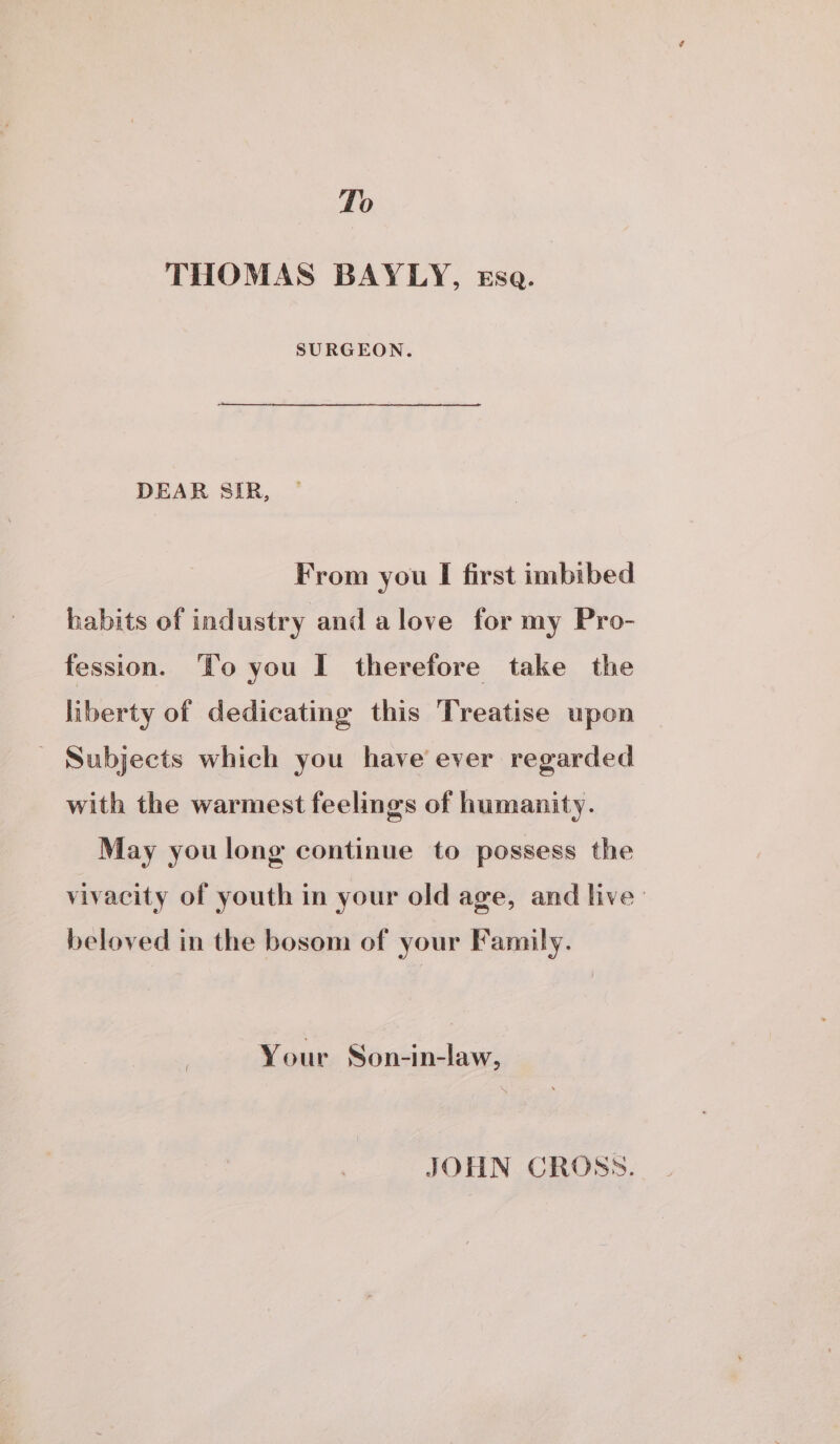 To THOMAS BAYLY, ssa. SURGEON. DEAR SIR, From you I first imbibed habits of industry and alove for my Pro- fession. ‘To you I therefore take the liberty of dedicating this Treatise upon _ Subjects which you have ever regarded with the warmest feelings of humanity. May you long continue to possess the vivacity of youth in your old age, and live: beloved in the bosom of your Family. Your Son-in-law, JOHN CROSS.