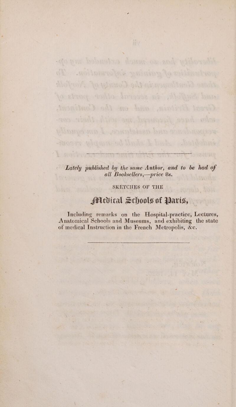 Lately published by the same Author, and to be had of all Booksellers,—price 8s. SKETCHES OF THE SMeiiical Schools of Parts, Including remarks on the Hospital-practice, Lectures, Anatomical Schools and Museums, and exhibiting the state of medical Instruction in the French Metropolis, &amp;c.