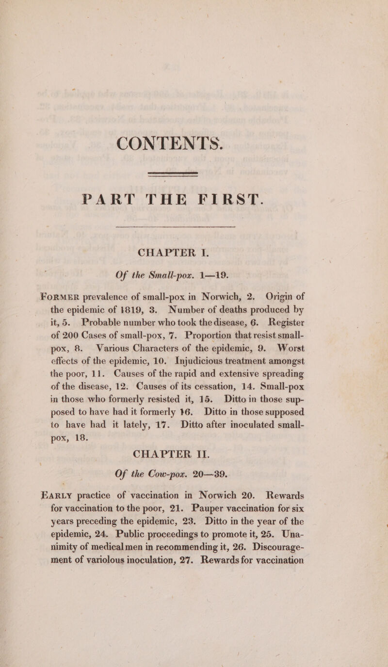 CONTENTS. PART THE FIRST. CHAPTER I. Of the Small-pox. 1—19. FORMER prevalence of small-pox in Norwich, 2. Origin of the epidemic of 1819, 3. Number of deaths produced by it, 5. Probable number who took the disease, 6. Register of 200 Cases of small-pox, 7. Proportion that resist small- pox, 8. Various Characters of the epidemic, 9. Worst effects of the epidemic, 10. Injudicious treatment amongst the poor, 11. Causes of the rapid and extensive spreading of the disease, 12. Causes of its cessation, 14. Small-pox in those who formerly resisted it, 15. Ditto in those sup- posed to have had it formerly 16. Ditto in those supposed to have had it lately, 17. Ditto after inoculated small- pox, 18. CHAPTER IT. Of the Cow-pox. 20—-39. EARLY practice of vaccination in Norwich 20. Rewards for vaccination to the poor, 21. Pauper vaccination for six years preceding the epidemic, 23. Ditto in the year of the epidemic, 24. Public proceedings to promote it, 25. Una- nimity of medical men in recommending it, 26. Discourage- ment of variolous inoculation, 27. Rewards for vaccination