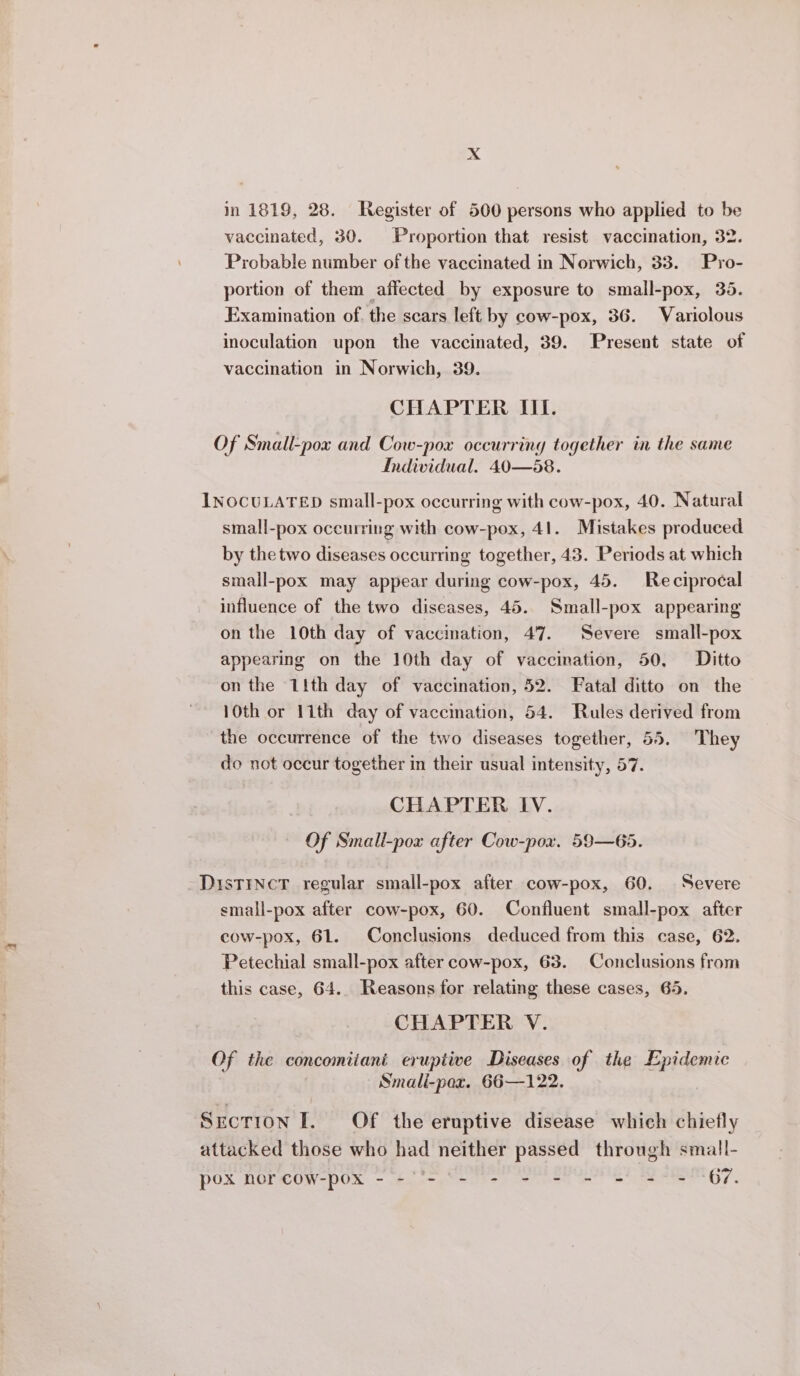 in 1819, 28. Register of 500 persons who applied to be vaccinated, 30. Proportion that resist vaccination, 32. Probable number of the vaccinated in Norwich, 33. Pro- portion of them affected by exposure to small-pox, 35. Examination of. the scars left by cow-pox, 36. Variolous inoculation upon the vaccinated, 39. Present state of vaccination in Norwich, 39. CHAPTER III. Of Small-pox and Cow-pox occurring together in the same Individual. 40—58. INOCULATED small-pox occurring with cow-pox, 40. Natural small-pox oceurring with cow-pox, 41. Mistakes produced by thetwo diseases occurring together, 43. Periods at which small-pox may appear during cow-pox, 45. Reciprocal influence of the two diseases, 45. Small-pox appearing on the 10th day of vaccination, 47. Severe small-pox appearing on the 10th day of vaccination, 50, Ditto on the 11th day of vaccination, 52. Fatal ditto on the 10th or 1ith day of vaccination, 54. Rules derived from the occurrence of the two diseases together, 55. They do not occur together in their usual intensity, 57. CHAPTER IV. Of Small-pox after Cow-pox, 59—65. Distinct regular small-pox after cow-pox, 60. Severe small-pox after cow-pox, 60. Confluent small-pox after cow-pox, 61. Conclusions deduced from this case, 62. Petechial small-pox after cow-pox, 63. Conclusions from this case, 64.. Reasons for relating these cases, 65. CHAPTER V. Of the concomiiani eruptive Diseases of the Epidemic Smali-pox. 66—122. Section I. Of the eruptive disease which chiefly attacked those who had neither passed through small- pox nor cow-pox - -'- -- - - - - = = - 67.