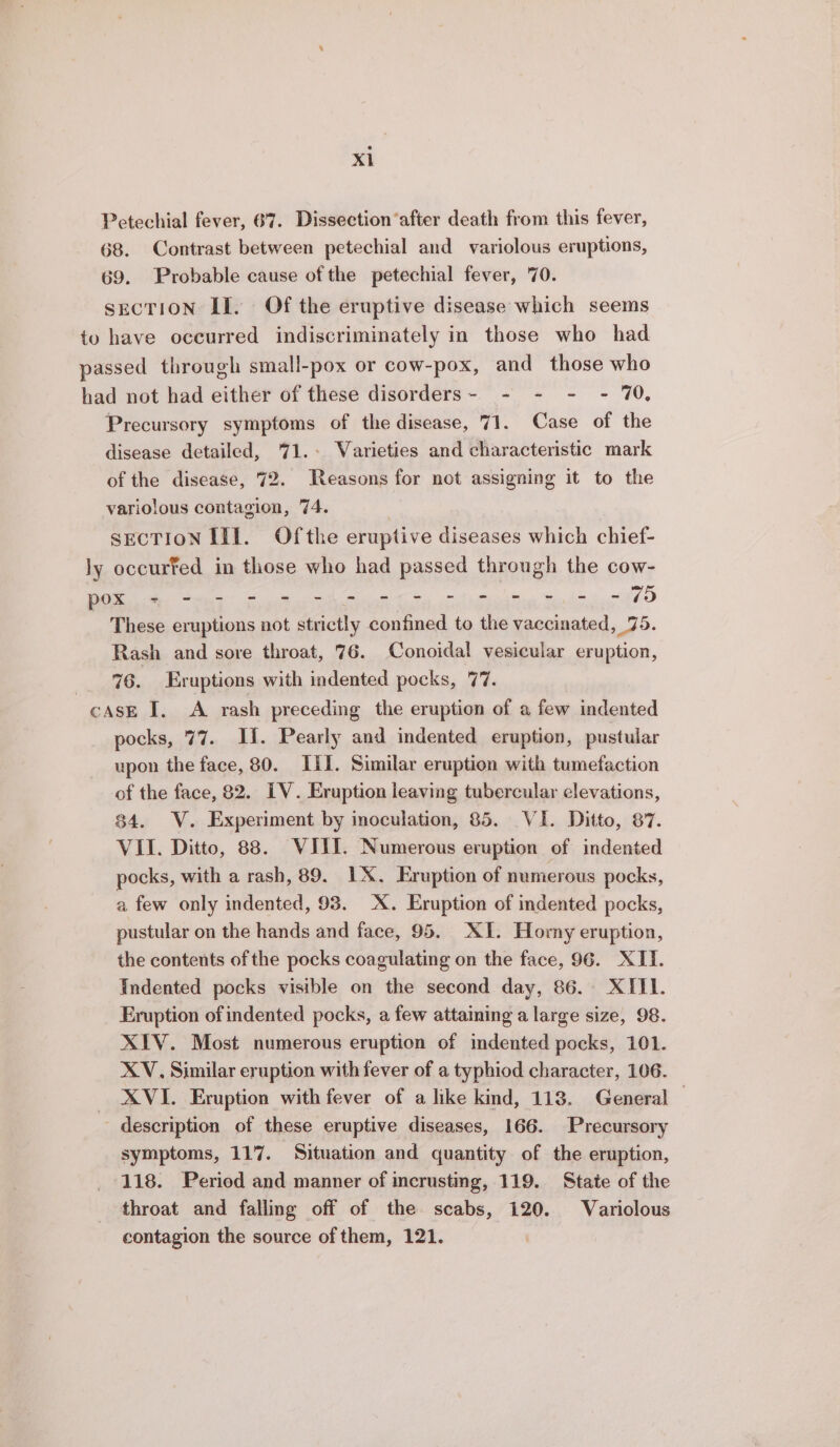 Petechial fever, 67. Dissection‘after death from this fever, 68. Contrast between petechial and variolous eruptions, 69. Probable cause of the petechial fever, 70. secTION II. Of the eruptive disease which seems to have occurred indiscriminately in those who had passed through small-pox or cow-pox, and those who had not had either of these disorders- - - - - 70, Precursory symptoms of the disease, 71. Case of the disease detailed, 71.- Varieties and characteristic mark of the disease, 72. Reasons for not assigning it to the variolous contagion, 74. sEcTION III. Ofthe eruptive diseases which chief- ly occurfed in those who had passed through the cow- ES Ae ee Oe OLA NE op UR TE RRS ee These eruptions not strictly confined to the vaccinated, 75. Rash and sore throat, 76. Conoidal vesicular eruption, -_ %6. Eruptions with indented pocks, 77. cAsE I. A rash preceding the eruption of a few indented pocks, 77. II. Pearly and indented eruption, pustular upon the face, 80. III. Similar eruption with tumefaction of the face, 82. IV. Eruption leaving tubercular elevations, 84. V. Experiment by inoculation, 85. VI. Ditto, 87. VII. Ditto, 88. VIII. Numerous eruption of indented pocks, with a rash, 89. 1X. Eruption of numerous pocks, a few only indented, 93. X. Eruption of indented pocks, pustular on the hands and face, 95. XI. Horny eruption, the contents of the pocks coagulating on the face, 96. XIT. Indented pocks visible on the second day, 86. XIII. Eruption of indented pocks, a few attaining a large size, 98. XIV. Most numerous eruption of indented pocks, 101. XV, Similar eruption with fever of a typhiod character, 106. XVI. Eruption with fever of a like kind, 118. General © description of these eruptive diseases, 166. Precursory symptoms, 117. Situation and quantity of the eruption, 118. Period and manner of incrusting, 119. State of the throat and falling off of the scabs, 120. Variolous contagion the source of them, 121.