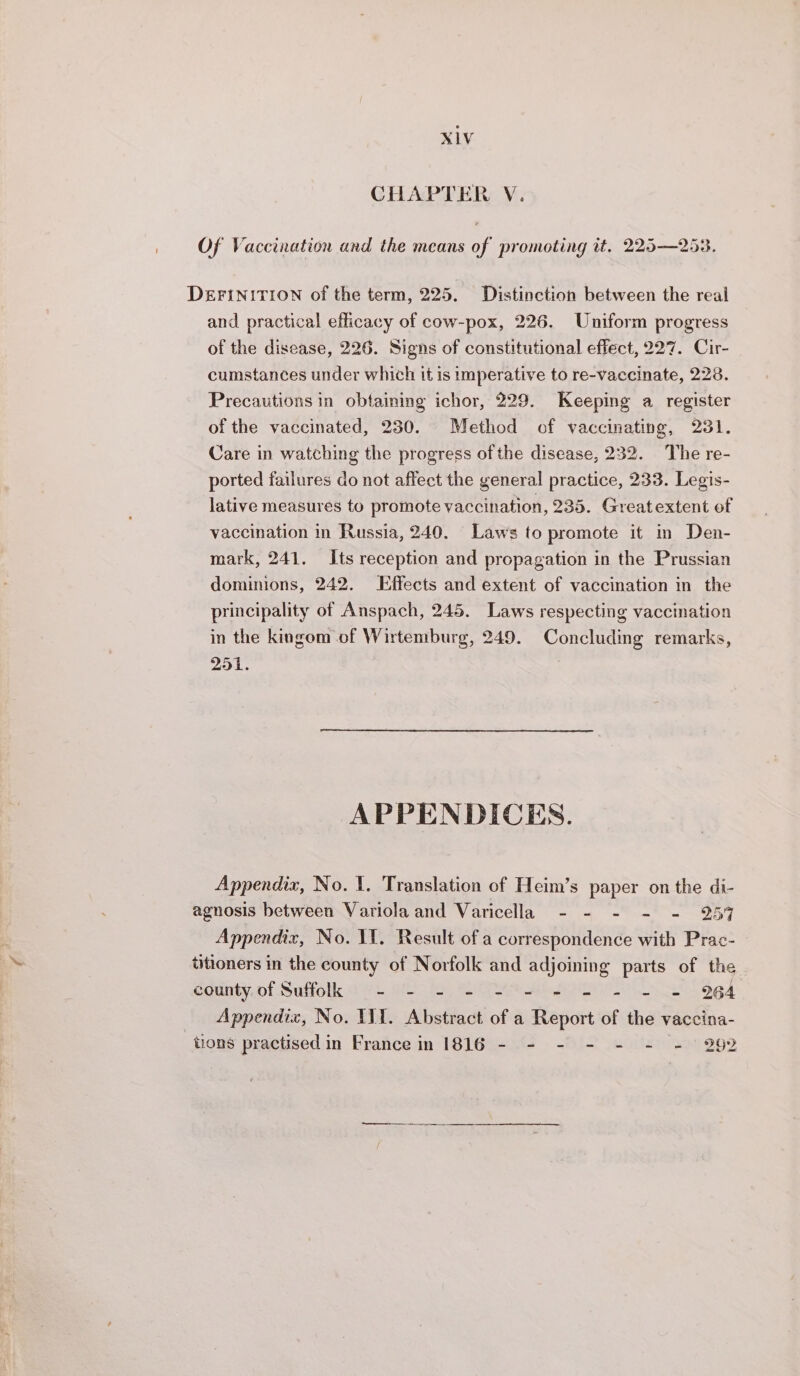 XLV CHAPTER V. Of Vaccination and the means of promoting it. 225—253. DEFINITION of the term, 225. Distinction between the real and practical efficacy of cow-pox, 226. Uniform progress of the disease, 226. Signs of constitutional effect, 227. Cir- cumstances under which it is imperative to re-vaccinate, 228. Precautions in obtaining ichor, 229. Keeping a register of the vaccinated, 230. Method of vaccinating, 231. Care in watching the progress of the disease, 232. The re- ported failures do not affect the general practice, 233. Legis- lative measures to promote vaccination, 235. Greatextent of vaccination in Russia, 240. Laws to promote it in Den- mark, 241. Its reception and propagation in the Prussian dominions, 242. Effects and extent of vaccination in the principality of Anspach, 245. Laws respecting vaccination in the kingom of Wirtemburg, 249. Concluding remarks, 251. . APPENDICES. Appendix, No. 1. Translation of Heim’s paper on the di- agnosis between Variola and Varicella - - - - - 257 Appendix, No. YI. Result of a correspondence with Prac- titioners in the county of Norfolk and adjoining parts of the county of Suffolk - - - - Abe O th Oh ed _ Appendix, No. IVI. Abstract of a Report of the vaccina- tions practised in France in 1816 - - - - - - - 292 nr