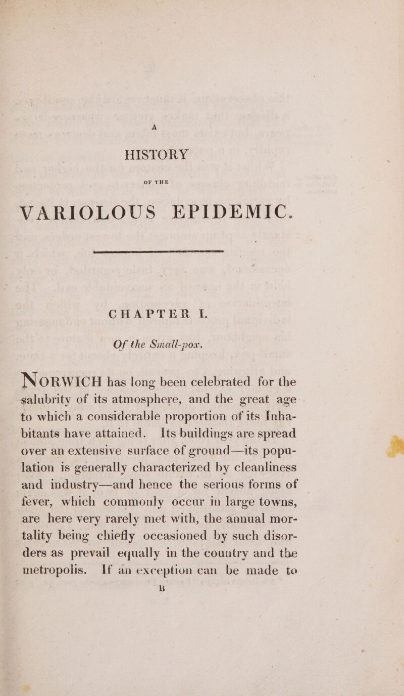 A HISTORY OF THE VARIOLOUS EPIDEMIC. CHAPTER L Of the Small-pox. Norwicu has long been celebrated for the salubrity of its atmosphere, and the great age to which a considerable proportion of its Inha- bitants have attained. its buildings are spread over an extensive surface of ground—its popu- lation is generally characterized by cleanliness and industry—and hence the serious forms of | fever, which commonly occur in large towns, are here very rarely met with, the annual mor- tality being chiefly occasioned by such disor- ders as prevail equally in the country and the metropolis. If an exception can be made te 7 B