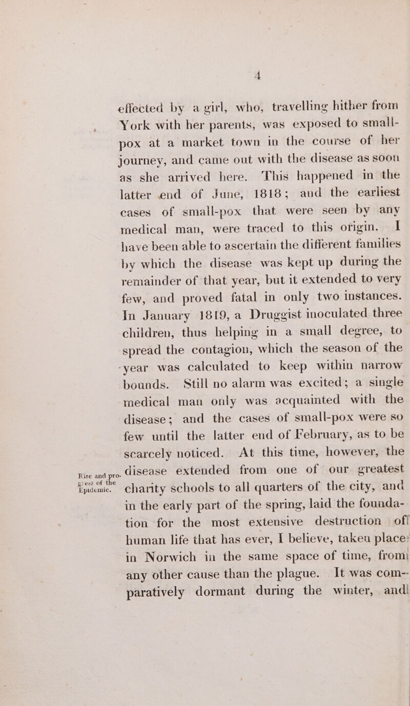 Rise maine pee gress 0 Peale: effected by a girl, who, travelling hither from York with her parents, was exposed to small- pox at a market town in the course of her journey, and came out with the disease as soon as she arrived here. This happened in the latter end of June, 1818; aud the earltest cases of small-pox that were seen by any medical man, were traced to this origin. I have been able to ascertain the different families by which the disease was kept up during the remainder of that year, but it extended to very few, and proved fatal in only two instances. In January 1819, a Druggist inoculated three children, thus helping in a small degree, to spread the contagion, which the season of the bounds. Still no alarm was excited; a single medical man only was acquainted with the disease; and the cases of small-pox were so few until the latter end of February, as to be scarcely noticed. At this time, however, the disease extended from one of our. greatest charity schools to all quarters of the city, ana in the early part of the spring, laid the founda-. tion for the most extensive destruction off human life that has ever, I believe, taken place? in Norwich in the same space of time, from} any other cause than the plague. It was com-- paratively dormant during the winter, and