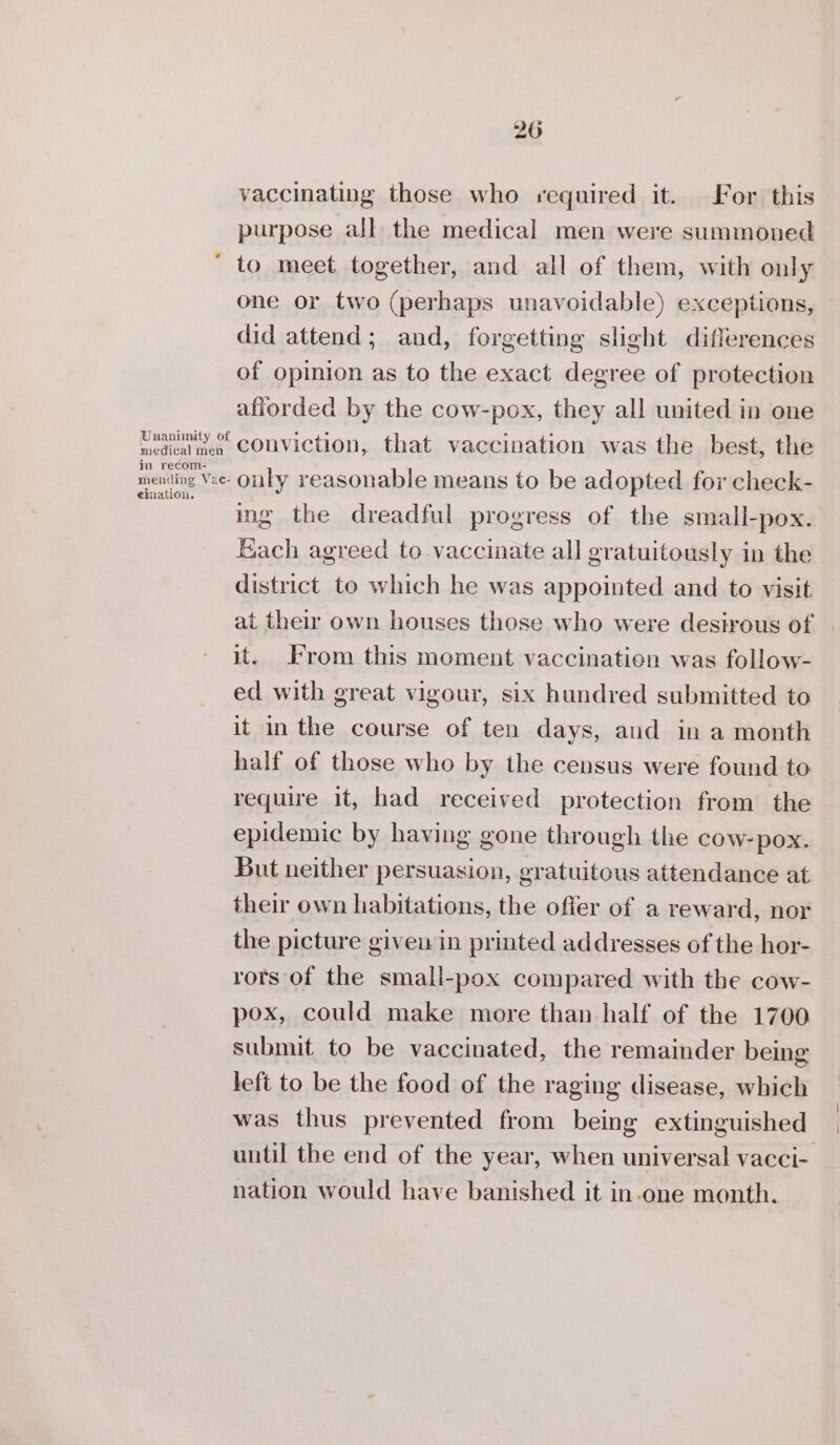 vaccinating those who required it. For this purpose all the medical men were summoned to meet together, and all of them, with only one or two (perhaps unavoidable) exceptions, did attend; and, forgetting slight differences of opinion as to the exact degree of protection afiorded by the cow-pox, they all united in one hediaies CONVIction, that vaccination was the best, the in recom- mending Vee- OLLY reasonable means to be adopted for check- ing the dreadful progress of the small-pox. Each agreed to vaccinate all gratuitously in the district to which he was appointed and to visit at their own houses those who were desirous of it. From this moment vaccination was follow- ed with great vigour, six hundred submitted to it in the course of ten days, aud in a month half of those who by the census were found to require it, had received protection from the epidemic by having gone through the cow-pox. But neither persuasion, gratuitous attendance at their own habitations, the offer of a reward, nor the picture given in printed addresses of the hor- rors of the small-pox compared with the cow- pox, could make more than half of the 1700 submit to be vaccinated, the remainder being left to be the food of the raging disease, which was thus prevented from being extinguished until the end of the year, when universal vacci- nation would have banished it in-one month.