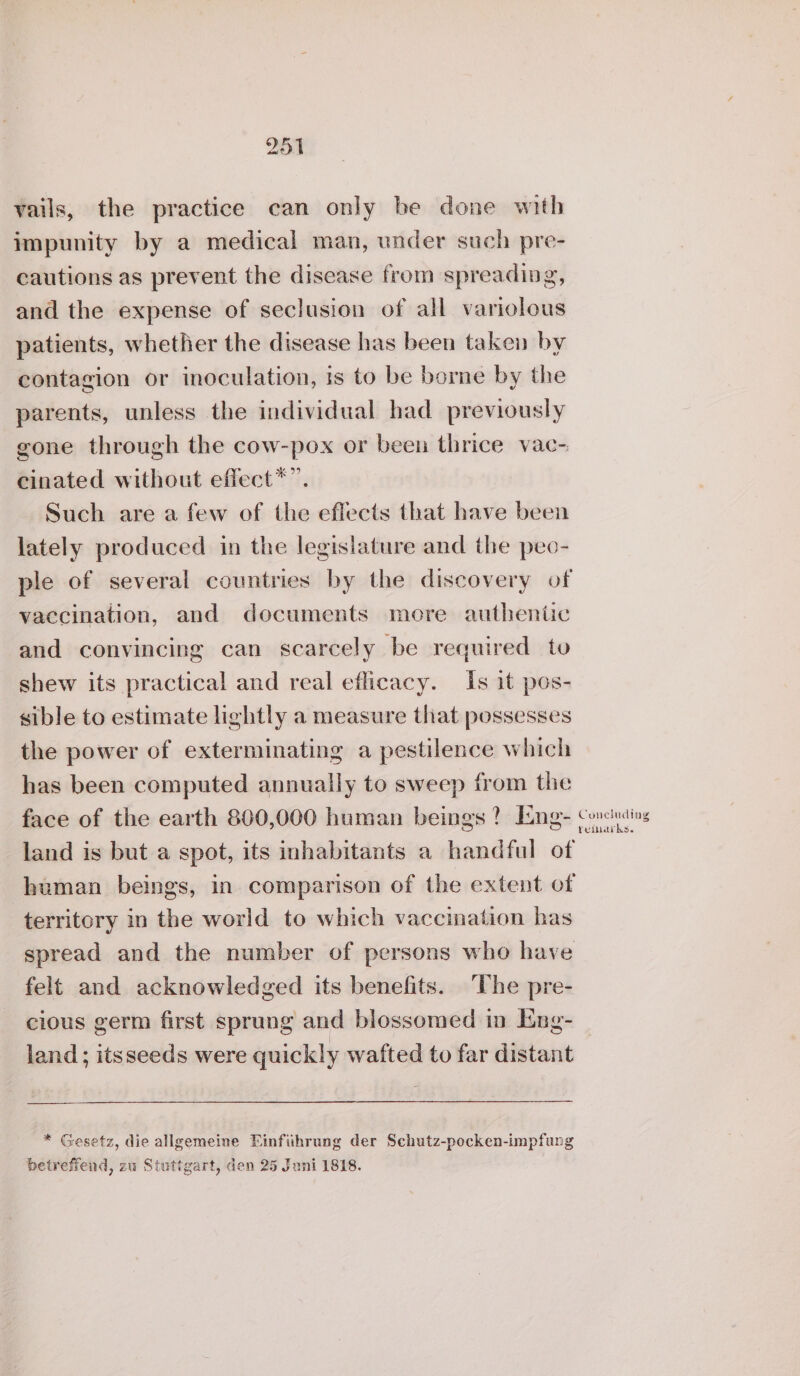 vails, the practice can only be done with impunity by a medical man, under such pre- cautions as prevent the disease from spreading, and the expense of seclusion of all variolous patients, whether the disease has been taken by contagion or inoculation, is to be borne by the parents, unless the individual had previously gone through the cow-pox or been thrice vac- cinated without eflect*”. Such are a few of the effects that have been lately produced in the legislature and the peo- ple of several countries by the discovery of vaccination, and documents more authentic and convincing can scarcely be required to shew its practical and real eflicacy. Is it pos- sible to estimate lightly a measure that possesses the power of exterminating a pestilence which has been computed annually to sweep from the face of the earth 800,000 human beings? Ene- land is but a spot, its inhabitants a handful of human beings, in comparison of the extent of territory in the world to which vaccination has spread and the number of persons who have felt and acknowledged its benefits. The pre- cious germ first sprung and blossomed in Ene- land; itsseeds were quickly wafted to far distant * Gesetz, die allgemeine Einfiihrung der Schutz-pocken-impfang betreffend, zu Stuttgart, den 25 Juni 1818. Concluding reiaiks.