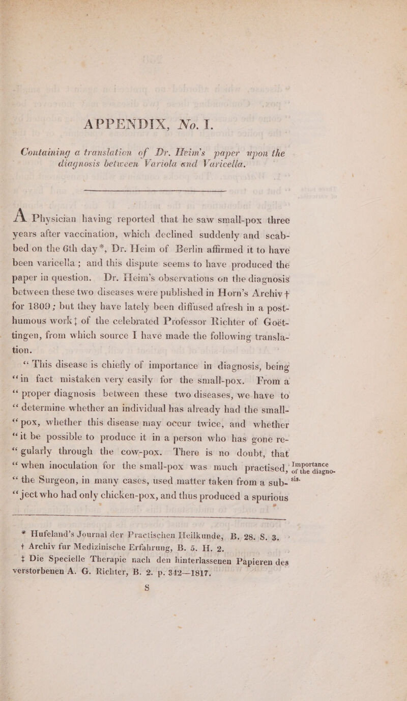 APPENDIX, No. I. Containing a translation of Dr. Heim’s paper upon the diagnosis between Variola and Varicella. A Physician having reported that he saw small-pox three years after vaccination, which declined suddenly and scab- been varicella ; and this dispute seems to have produced the paper in waeikion: Dr. Fieim’s observations on the diagnosis between these two diseases were published in Horn’s Archiv + for 1809 ; but they have lately been diffused afresh in a post- humous work} of the celebrated Professor Richter of Goét- tingen, from which source I have made the following transla- tion. “This disease is chiefly of importance in diagnosis, being “in fact mistaken very easily for the small-pox. From a “‘ proper diagnosis between these two diseases, we have to “« determine whether an individual has already had the small- ‘pox, whether this disease may occur twice, and whether “it be possible to produce it in a person who has gone re- “gularly through the cow-pox. There is no doubt, that “when inoculation for the small-pox was much practised “ the Surgeon, in many cases, used matter taken from a sub- «« ject who had only chicken-pox, and thus produced a spurious SS cEEEeeneeeeemee + Archiv fur Medizinische Erfahrung, B. 5. H. 2. ¢ Die Specielle Therapie nach den hinterlassenen a ees ie verstorbenen A. G. Richter, B. 2. p. 342—1817, Ss sis.