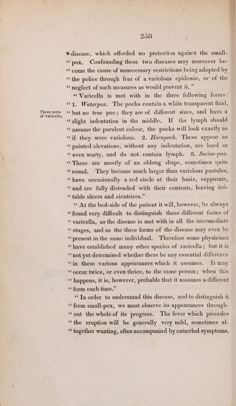 Three sorts of varicella. 258 % disease, which afforded no protection against the small- “pox, Confounding these two diseases may moreover be- “‘ come the cause of unnecessary restrictions being adopted by © “the police through fear of a variolous epidemic, or of the “ neglect of such measures as would prevent it.” ‘¢ Varicella is met with in the three following forms: ‘1. Waterpox. The pocks contain a white transparent fluid, ‘but no true pus; they are of different sizes, and have a “slight indentation in the middle. If the lymph should “ assume the purulent colour, the pocks will look exactly as ‘if they were variolous. 2. Hornpock. These appear as ‘¢ pointed elevations, without any indentation, are hard or ‘even warty, and do not-contain lymph. 3. Swéne-pow. ‘These are mostly of an oblong shape, sometimes quite “round. They become much larger than variolous pustules, ‘have occasionally a red circle at their basis, suppurate, ‘and are fully distended with their contents, leaving iri- ‘table ulcers and cicatrices.” «« At the bed-side of the patient it will, however, be always “found very difficult to distinguish these different forms of ‘“‘ varicella, as the disease is met with in all the intermediate ‘‘ stages, and as the three forms of the disease may even be ‘‘present in the same individual. Therefore some physicians ‘“‘have established many other species of varicella; but it is ‘not yet determined whether there be any essential difference ‘‘in these various appearances which it assumes. It may ‘‘ occur twice, or even thrice, to the same person; when this ‘‘ happens, it is, however, probable that it assumes a different «‘form each time.” ‘¢ In order to understand this disease, and to distinguish it “from small-pox, we must observe its appearances through- “‘out the whole of its progress. The fever which precedes “‘the eruption will be generally very mild, sometimes al- “‘ together wanting, often accompanied by catarrhal symptoms.