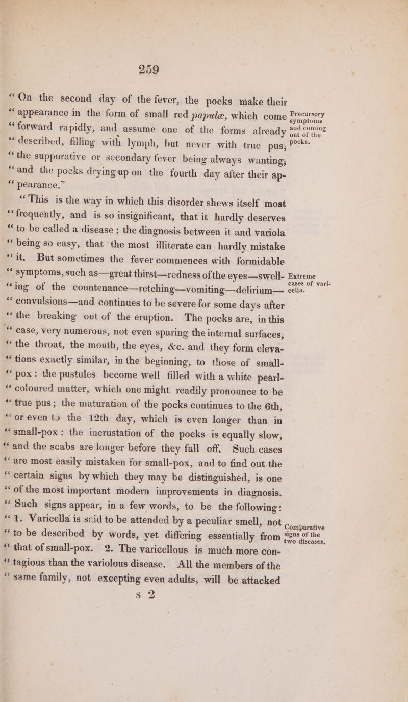 “On the second day of the fever, the pocks make their “appearance in the form of small red papule, which come bane Ed “forward rapidly, and assume one of the forms already 2né coming “described, filling with lymph, but never with true pus; Ps: “‘the suppurative or secondary fever being always wanting; “and the pocks drying up on the fourth day after their ap- ** pearance.” “This is the way in which this disorder shews itself most ‘frequently, and is so insignificant, that it hardly deserves “to be called a disease ; the diagnosis between it and variola “ being so easy, that the most illiterate can hardly mistake “it, But sometimes the fever commences with formidable *“ symptoms, such as—great thirst—redness of the eyes—swell- ee “ing of the countenance—retching—vomiting—delirium— cella. “ convulsions—and continues to be severe for some days after “the breaking out of the eruption. The pocks are, in this case, very numerous, not even sparing the internal surfaces, “the throat, the mouth, the eyes, &amp;c. and they form eleva- “ tions exactly similar, in the beginning, to those of small- ‘pox: the pustules become well filled with a white pearl- “coloured matter, which one might readily pronounce to be ‘true pus; the maturation of the pocks continues to the 6th, “oreven ts the 12th day, which is even longer than in “small-pox: the incrustation of the pocks is equally slow, “and the scabs are longer before they fall off. Such cases “are most easily mistaken for small-pox, and to find out the “certain signs by which they may be distinguished, is one ‘‘ of the most important modern improvements in diagnosis. “ Such signs appear, in a few words, to be the following : “4. Varicella is scid to be attended by a peculiar smell, not Coulbarabve “to be described by words, yet differing essentially from Ha hen “ that of small-pox. 2. The varicellous is much more con- “ tagious than the variolous disease. All the members of the “same family, not excepting even adults, will be attacked s 2